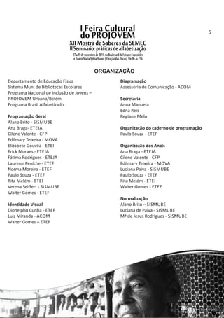 ORGANIZAÇÃO
Departamento de Educação Física
Sistema Mun. de Bibliotecas Escolares
Programa Nacional de Inclusão de Jovens –
PROJOVEM Urbano/Belém
Programa Brasil Alfabe zado
Programação Geral
Alano Brito ‐ SISMUBE
Ana Braga‐ ETEJA
Cilene Valente ‐ CFP
Edilmary Teixeira ‐ MOVA
Elizabete Gouvêa ‐ ETEI
Erick Moraes ‐ ETEJA
Fá ma Rodrigues ‐ ETEJA
Laurenir Peniche ‐ ETEF
Norma Moreira ‐ ETEF
Paulo Souza ‐ ETEF
Rita Melém ‐ ETEI
Verena Seiﬀert ‐ SISMUBE
Walter Gomes ‐ ETEF
Iden dade Visual
Dionelpho Cunha ‐ ETEF
Luiz Miranda ‐ ACOM
Walter Gomes – ETEF
Diagramação
Assessoria de Comunicação ‐ ACOM
Secretaria
Anna Manuela
Edna Reis
Regiane Melo
Organização do caderno de programação
Paulo Souza ‐ ETEF
Organização dos Anais
Ana Braga ‐ ETEJA
Cilene Valente ‐ CFP
Edilmary Teixeira ‐ MOVA
Luciana Paiva ‐ SISMUBE
Paulo Souza ‐ ETEF
Rita Melém ‐ ETEI
Walter Gomes ‐ ETEF
Normalização
Alano Brito – SISMUBE
Luciana de Paiva ‐ SISMUBE
Mª de Jesus Rodrigues ‐ SISMUBE
5
 