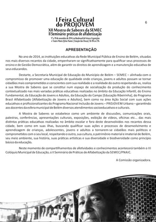 No ano de 2014, as ins tuições educa vas da Rede Municipal Pública de Ensino de Belém, situadas
nos mais diversos recantos da cidade, empenharam‐se signiﬁca vamente para qualiﬁcar seus processos de
ensino e de Gestão Democrá ca, além de garan r os direitos de aprendizagem e a manutenção educa va de
seuseducandos.
Destarte, a Secretaria Municipal de Educação do Município de Belém – SEMEC – alinhada com o
compromisso de promover uma educação de qualidade onde crianças, jovens e adultos possam se tornar
cidadãos mais comprome dos e conscientes com sua realidade e a realidade do outro respeitando‐as, realiza
a sua Mostra de Saberes que se cons tui num espaço de socialização da produção do conhecimento
contextualizado nas mais variadas prá cas educa vas realizadas no âmbito da Educação Infan l, do Ensino
Fundamental, da Educação de Jovens e Adultos, da Educação do Campo [Educação Ribeirinha], do Programa
Brasil Alfabe zado [Alfabe zação de Jovens e Adultos], bem como na área Ação Social com suas ações
educa vas e proﬁssionalizantes do Programa Nacional Inclusão de Jovens – PROJOVEM Urbano – garan ndo
aosdocentesdaesferamunicipaldeBelémdiversosatendimentossocioeduca voseculturais.
A Mostra de Saberes se estabelece como um ambiente de discussões, comunicações orais,
palestras, conferências, apresentações culturais, exposições, exibição de vídeos, oﬁcinas etc... das mais
dis ntas prá cas educa vas realizadas no âmbito escolar e fora deste desenvolvidos nos recantos dessa
cidade, bem como em suas ilhas, buscando qualiﬁcar suas ações e processos de desenvolvimento e
aprendizagem de crianças, adolescentes, jovens e adultos a tornarem‐se cidadãos mais polí cos e
comprome dos com o seu local, respeitando o outro, sua cultura, o patrimônio material e imaterial de Belém,
seu meio ambiente, sua história, suas prá cas ar s cas e sua diversidade e biodiversidade como princípio
básicodaeducação.
Neste momento de compar lhamentos de afe vidades e conhecimentos acontecerá também o III
ColóquioMunicipaldeEducação,o II SemináriodePrá casdeAlfabe zaçãoda SEMEC/PNAIC.
A Comissão organizadora.
APRESENTAÇÃO
6
 