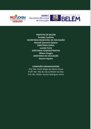 PREFEITO DE BELÉM
Zenaldo Cou nho
SECRETÁRIA MUNICIPAL DE EDUCAÇÃO
Rosinéli Guerreiro Salame
DIRETORIA GERAL
Luanda Freire
DIRETORIA ADMINISTRATIVA
Wilson Vinagre
DIRETORIA DE EDUCAÇÃO
Socorro Aquino
COMISSÃO ORGANIZADORA
Prof. Me. Paulo Sérgio das Neves Souza
Profª. Me. Rita de Cássia Melém da Silva
Prof. Me. Walter Gomes Rodrigues Júnior
 