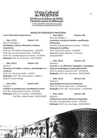 MESAS DE DIÁLOGOS E PALESTRAS
Local: Teatro Maria Sylvia Nunes
 Data: 17/11 Horário: 17h
Mesa de Diálogos 1
Iden dades, Culturas, Memórias e Saberes
Amazônicos
Profª. Dra. Mª Betânia Albuquerque ‐ UEPA/PA
Profª. Me. Ana Lúcia Bentes Dias ‐ UFPA/PA
Profª. Drª. Ivanilde Apoluceno Oliveira ‐ UEPA/PA
Mediação: Prof. Dr. Iris Amaral ‐ DIED/SEMEC
 Data: 18/11 Horário: 11h
Palestra 1
Processos de Criação: a escola, a aprendizagem e a
curadoria
Profª. Drª. Ananda Carvalho ‐ USP/SP
Mediação: Profª. Me. Eliane Moura ‐ SEMEC e
Galeria Theodoro Braga
 Data:18/11 Horário:16h
Palestra 2
O IDEB e os desaﬁos para a qualidade do ensino
Prof. Me. Heliton Ribeiro Tavares ‐ UFPA/PA
Mediação: Prof. Dr. Iris Amaral ‐ DIED/SEMEC
Profª Me. Isabela Faciola ‐ NIED/SEMEC
 Data: 18/11 Horário: 19h
Mesa de Diálogos 2
Juventude, mundo do trabalho e qualiﬁcação
Proﬁssional
Prof. Me. Rodrigo Marcelino da Silva ‐ UFRJ/RJ
Mediação de conﬂitos
Profª. Sandra dos Santos ‐ UFBA/BA
Mediação: Elinete Marques ‐ ProJovem
Urbano/SEMEC
 Data: 19/11 Horário: 11h
Palestra 3
Currículo e as diferentes linguagens: abordagens
teórico‐metodológicasnaEducaçãoInfan l
Profª. Dr. Gabriel Junqueira Filho ‐ UFGRS/RS
Mediação: Profª. Me. Célia Pena ‐ DIED/SEMEC
 Data: 19/11 Horário: 16h
Palestra 4
AprendizagemnoEnsinoFundamental
Profª. Drª. Esther Pillar Grossi ‐ GEEMPA/RS
Mediação: Profª. Me. Cilene Valente ‐ CFP/SEMEC
 Data: 19/11 Horário: 19h
Palestra 5
Violêncianasescolas:dilemaseperspec vas
Prof. Me. Reinaldo Nobre Pontes ‐ UFPA/PA
Mediação: Profª. Esp. Ana Braga ‐ DIED/SEMEC
9
 