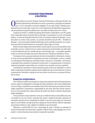 O EDUCADOR TRANSFORMANDO
                                          A SUA PRÁTICA



     O
             governo federal, por meio do Programa Nacional de Informática na Educação (Proinfo), está
             instalando laboratórios de Informática em escolas e promovendo a preparação de professores
             para o uso do computador no processo pedagógico. É uma ação ousada e imperiosa para o
     desenvolvimento da nossa nação. Porque não se trata simplesmente de disponibilizar equipamentos,
     mas principalmente de preparar professores para uma prática inovadora junto com os alunos.
         A proposta do Proinfo é o resultado de pesquisas desenvolvidas no Brasil desde os anos 80, quando
     foram implantados núcleos do projeto Educom (Educação e Computadores) em cinco universidades
     públicas, os Centros de Informática Educativa (Cied), nas secretarias estaduais de Educação, e os pro-
     jetos-pilotos em escolas. Existe, portanto, um caminho percorrido tanto pelo MEC – Ministério da
     Educação – como por secretarias estaduais de Educação, que foi analisado juntamente com as experi-
     ências que estão em desenvolvimento em outros países, dando origem ao Proinfo.
         Estamos virando a página desta recente história, não para ignorá-la, pois muito aprendemos nessa
     caminhada, mas com o objetivo de tornar o sistema educacional mais democrático: que utilize todos
     os recursos disponíveis para dar o grande salto que nossa Educação exige – o que significa aparelhar
     escolas com recursos tecnológicos que possam efetivamente ser utilizados por professores e alunos.
         Para preparar jovens que possam participar ativamente da sociedade do conhecimento, é necessá-
     rio muito mais do que disponibilizar computadores nas escolas. É participando na busca, na seleção
     e na articulação de informações que serão desenvolvidas a autonomia, a criatividade, a auto-estima e
     a capacidade crítica necessárias à construção do conhecimento. E, conseqüentemente, se favorecerá o
     surgimento de gerações comprometidas com a criação de uma sociedade mais justa e igualitária.
         A introdução do computador no sistema educacional ganha ainda maior importância ao colocar
     ênfase na preparação do professor, proporcionando condições para que ele possa dominar os recursos
     computacionais e telemáticos, empregá-los com seus alunos e envolver-se em um processo de forma-
     ção em serviço.

        O papel dos multiplicadores
         Com o objetivo de viabilizar essa proposta em larga escala, professores estão sendo preparados para
     assumir o papel de multiplicadores na formação dos demais professores. Cabe a esses multiplicadores
     ouvir seus colegas, compartilhar suas ansiedades, buscar formas alternativas para atender suas neces-
     sidades, respeitando as características e singularidades de cada escola. Além disso, deverão assessorá-
     los no uso do computador para o desenvolvimento de projetos que retratem as diretrizes das propostas
     político-pedagógicas.
         Para que possamos avançar realmente e evitar que o cidadão formado na escola pública seja como
     um estranho em um novo mundo, o educador deve assumir o desafio da formação continuada, da
     construção cooperativa de uma metodologia de trabalho. E que esta não seja apenas um conjunto de
     regras ou novos métodos, mas algo de que ele se aproprie por meio de vivências, reflexões e depurações
     que permitam reelaborar a ação e adaptá-la à realidade em que está atuando.
         Elaboramos o material deste livro com a preocupação de apoiar o educador na exploração de
     recursos da Informática inter-relacionada a sugestões e reflexões sobre a ação pedagógica com o com-
     putador e a teorias educacionais que permitam compreender essa prática.


10   APRENDER CONSTRUINDO
 