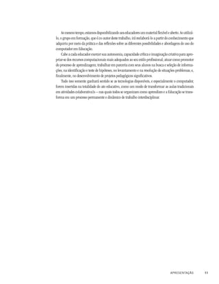 Ao mesmo tempo, estamos disponibilizando aos educadores um material flexível e aberto. Ao utilizá-
lo, o grupo em formação, que é co-autor deste trabalho, irá reelaborá-lo a partir do conhecimento que
adquiriu por meio da prática e das reflexões sobre as diferentes possibilidades e abordagens do uso do
computador em Educação.
     Cabe a cada educador exercer sua autonomia, capacidade crítica e imaginação criativa para apro-
priar-se dos recursos computacionais mais adequados ao seu estilo profissional; atuar como promotor
do processo de aprendizagem; trabalhar em parceria com seus alunos na busca e seleção de informa-
ções; na identificação e teste de hipóteses; no levantamento e na resolução de situações-problemas; e,
finalmente, no desenvolvimento de projetos pedagógicos significativos.
     Tudo isso somente ganhará sentido se as tecnologias disponíveis, e especialmente o computador,
forem inseridas na totalidade do ato educativo, como um modo de transformar as aulas tradicionais
em atividades colaborativa1s – nas quais todos se organizam como aprendizes e a Educação se trans-
forma em um processo permanente e dinâmico de trabalho interdisciplinar.




                                                                                     APRESENTAÇÃO         11
 
