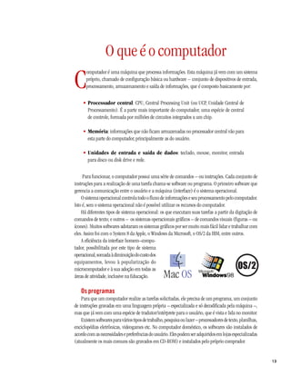 O que é o computador
C
      omputador é uma máquina que processa informações. Esta máquina já vem com um sistema
      próprio, chamado de configuração básica ou hardware – conjunto de dispositivos de entrada,
      processamento, armazenamento e saída de informações, que é composto basicamente por:

     • Processador central: CPU, Central Processing Unit (ou UCP, Unidade Central de
       Processamento). É a parte mais importante do computador, uma espécie de central
       de controle, formada por milhões de circuitos integrados a um chip.

     • Memória: informações que não ficam armazenadas no processador central vão para
       esta parte do computador, principalmente as do usuário.

     • Unidades de entrada e saída de dados: teclado, mouse, monitor, entrada
       para disco ou disk drive e rede.

     Para funcionar, o computador possui uma série de comandos – ou instruções. Cada conjunto de
instruções para a realização de uma tarefa chama-se software ou programa. O primeiro software que
gerencia a comunicação entre o usuário e a máquina (interface) é o sistema operacional.
    O sistema operacional controla todo o fluxo de informações e seu processamento pelo computador.
Isto é, sem o sistema operacional não é possível utilizar os recursos do computador.
    Há diferentes tipos de sistema operacional: os que executam suas tarefas a partir da digitação de
comandos de texto; e outros – os sistemas operacionais gráficos – de comandos visuais (figuras – ou
ícones). Muitos softwares adotaram os sistemas gráficos por ser muito mais fácil lidar e trabalhar com
eles. Assim foi com o System 8 da Apple, o Windows da Microsoft, o OS/2 da IBM, entre outros.
    A eficiência da interface homem–compu-
tador, possibilitada por este tipo de sistema
operacional, somada à diminuição do custo dos
equipamentos, levou à popularização do
microcomputador e à sua adoção em todas as
áreas de atividade, inclusive na Educação.

   Os programas
    Para que um computador realize as tarefas solicitadas, ele precisa de um programa, um conjunto
de instruções gravadas em uma linguagem própria – especializada e só decodificada pela máquina –,
mas que já vem com uma espécie de tradutor/intérprete para o usuário, que é vista e lida no monitor.
    Existem softwares para vários tipos de trabalho, pesquisa ou lazer – processadores de texto, planilhas,
enciclopédias eletrônicas, videogames etc. No computador doméstico, os softwares são instalados de
acordo com as necessidades e preferências do usuário. Eles podem ser adquiridos em lojas especializadas
(atualmente os mais comuns são gravados em CD-ROM) e instalados pelo próprio comprador.


                                                                                                              13
 