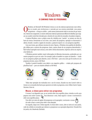 Windows
                            O CAMINHO PARA OS PROGRAMAS




O
         Windows, da Microsoft (MS-Windows) tornou-se um dos sistemas operacionais mais utiliza-
         dos no mundo, pois revolucionou o mercado por sua enorme praticidade: uma pessoa
         inexperiente – criança ou adulto – pode acessar praticamente todos os recursos de que neces-
sita. Antes de seu surgimento, os micros utilizavam sistemas operacionais difíceis de trabalhar, que exigi-
am um usuário muito bem treinado para o domínio de uma série de comandos e da própria máquina.
    O sistema Windows, como o próprio nome diz, trabalha com “janelas”: ao acessar um item da
barra de menus, ferramentas ou um ícone, uma janela (de programa, operação ou documento) é
aberta, levando o usuário a opções de comando, a pastas de arquivo ou a um programa específico.
    Com seus ícones, que utilizam recursos de cores e figuras, o Windows criou padrões de identifica-
ção válidos para a maioria dos programas. Assim, mesmo diante de um programa desconhecido, é
fácil realizar operações mais comuns, como abrir e fechar documentos, imprimir, salvar um arquivo,
criar tabelas etc.
    O Windows permite também inserir informações de diferentes documentos, produzidos por um
mesmo programa ou por um outro. Por exemplo, pode-se transferir ou copiar um desenho – criado
em um programa próprio para desenho, como o MS-Paint – para uma carta que foi escrita em um
programa de texto, como o MS-Word.
    Também é possível transferir uma tabela e seu respectivo gráfico – criados pelo programa de
planilhas Excel – para um relatório editado no MS-Word.




      MS-Paint                        Excel                   MS-Word                  PowerPoint

    Todas estas operações são realizadas com o uso do mouse, clicando sua seta (cursor) sobre os
ícones ou os comandos das barras que aparecem em todos os programas, como: Editar, Inserir, Copiar,
Recortar, Colar etc.

   Mouse: a chave para entrar nos programas
    O mouse é um dispositivo que, ao ser movido sobre uma superfície plana, introduz na tela uma
pequena seta móvel (cursor).        Para direcionar a seta, basta segurar o mouse e movimentá-lo
sobre uma superfície plana.
    Para abrir um menu de opções (de programas ou de operações), movimente o mouse
    de modo a fazer o cursor parar sobre o item desejado.
    Em seguida, clique com o botão esquerdo. Ao clicar sobre o menu, abre-se (ativa-se) uma janela,
onde são exibidos os comandos que indicam os programas ou as operações disponíveis. Clicando fora
da janela, ela é desativada (fechada).


                                                                                                              15
 