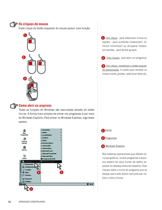 Os cliques do mouse




                                                                        ○
                                                                        ○
     Cada clique do botão esquerdo do mouse possui uma função:




                                                                        ○
                                                                        ○
                                                                        ○
                                                                        ○
         1




                                                                        ○
                                                                            1 Um clique: para selecionar ícones ou




                                                                        ○
                                                                        ○
                                                                            opções; para aumentar (maximizar), di-




                                                                        ○
                                                                        ○
                                                                            minuir (minimizar) ou recuperar (restau-




                                                                        ○
                                                                        ○
                                                                            rar) janelas; para fechar grupos.




                                                                        ○
                                                                        ○
                                                                        ○
        2                                                                   2   Dois cliques: para abrir um programa.




                                                                        ○
                                                                        ○
                                                                        ○
                                                                        ○
                                                                            3 Um clique, mantendo o botão esquer-




                                                                        ○
                                                                        ○
                                                                            do pressionado: é usado para arrastar ou




                                                                        ○
                                                                        ○
                                                                            mover ícones, janelas, selecionar texto etc.




                                                                        ○
                                                                        ○
         3




                                                                        ○
                                                                        ○
                                                                        ○
                                                                        ○
                                                                        ○
                                                                        ○
                                                                        ○
                                                                        ○
                                                                        ○
                                                                        ○
                                                                        ○
                                                                        ○
                                                                        ○




     Como abrir os arquivos
                                                                        ○
                                                                        ○




     Todas as funções do Windows são executadas através do botão
                                                                        ○
                                                                        ○




     Iniciar. A forma mais simples de entrar nos programas é por meio
                                                                        ○
                                                                        ○




     do Windows Explorer. Para entrar no Windows Explorer, siga estes
                                                                        ○
                                                                        ○




     passos:
                                                                        ○
                                                                        ○
                                                                        ○
                                                                        ○




                                                                            1 Iniciar
                                                                            1
                                                                        ○
                                                                        ○
                                                                        ○
                                                                        ○




                                                                            2 Programas
                                                                        ○
                                                                        ○
                                                                        ○




                                                                            3 Windows Explorer
                                                                        ○
                                                                        ○
                                                                        ○
                                                                        ○




                                                                            Nos sistemas operacionais que utilizam re-
                                                                        ○
                                                                        ○




                                                                            cursos gráficos, muitos programas e arqui-
                                                                        ○
                                                                        ○




                                                                            vos podem ter seus ícones de atalho ex-
                                                                        ○
                                                                        ○




                                                                            postos no desktop (área de trabalho). Dois
                                                                        ○
                                                                        ○




                                                                            cliques sobre o ícone do programa que se
                                                                        ○




                     2                  3
                                                                        ○




                                                                            deseja usar e eles abrem sem precisar uti-
                                                                        ○
                                                                        ○




                                                                            lizar o menu Iniciar.
                                                                        ○
                                                                        ○
                                                                        ○
                                                                        ○
                                                                        ○




              1
                                                                        ○
                                                                        ○




16   APRENDER CONSTRUINDO
 