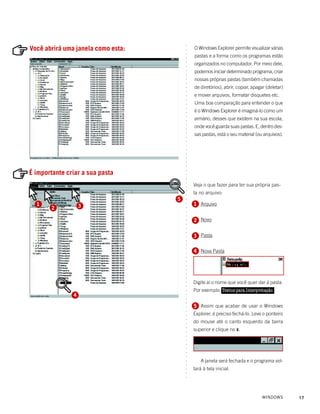 ○
Você abrirá uma janela como esta:           O Windows Explorer permite visualizar várias




                                        ○
                                        ○
                                            pastas e a forma como os programas estão




                                        ○
                                            organizados no computador. Por meio dele,




                                        ○
                                        ○
                                            podemos iniciar determinado programa, criar




                                        ○
                                        ○
                                            nossas próprias pastas (também chamadas




                                        ○
                                        ○
                                            de diretórios), abrir, copiar, apagar (deletar)




                                        ○
                                        ○
                                            e mover arquivos, formatar disquetes etc.




                                        ○
                                        ○
                                            Uma boa comparação para entender o que




                                        ○
                                        ○
                                            é o Windows Explorer é imaginá-lo como um




                                        ○
                                        ○
                                            armário, desses que existem na sua escola,




                                        ○
                                            onde você guarda suas pastas. E, dentro des-




                                        ○
                                        ○
                                            sas pastas, está o seu material (ou arquivos).




                                        ○
                                        ○
                                        ○
                                        ○
                                        ○
                                        ○
                                        ○
                                        ○
                                        ○
É importante criar a sua pasta
                                        ○
                                        ○
                                        ○
                                        ○
                                        ○   Veja o que fazer para ter sua própria pas-
                                            ta no arquivo:
                                        ○
                                        ○




                                    5
                                        ○




  1                                         1 Arquivo
                                        ○




       2           3
                                        ○
                                        ○
                                        ○




                                            2 Novo
                                        ○
                                        ○
                                        ○
                                        ○




                                            3 Pasta
                                        ○
                                        ○
                                        ○




                                            4 Nova Pasta
                                        ○
                                        ○
                                        ○
                                        ○
                                        ○
                                        ○
                                        ○
                                        ○




                                            Digite aí o nome que você quer dar à pasta.
                                        ○
                                        ○




                                            Por exemplo: Textos para Interpretação
                                        ○




               4
                                        ○
                                        ○
                                        ○




                                            5 Assim que acabar de usar o Windows
                                        ○
                                        ○




                                            Explorer, é preciso fechá-lo. Leve o ponteiro
                                        ○
                                        ○




                                            do mouse até o canto esquerdo da barra
                                        ○




                                            superior e clique no x.
                                        ○
                                        ○
                                        ○
                                        ○
                                        ○
                                        ○
                                        ○
                                        ○




                                                A janela será fechada e o programa vol-
                                        ○
                                        ○




                                            tará à tela inicial.
                                        ○
                                        ○
                                        ○




                                                                               WINDOWS        17
 