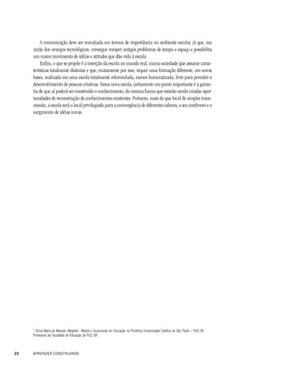 A comunicação deve ser reavaliada em termos de importância no ambiente escolar, já que, em
     razão dos avanços tecnológicos, consegue romper antigos problemas de tempo e espaço e possibilita
     um maior movimento de idéias e atitudes que dão vida à escola.
         Enfim, o que se propõe é a inserção da escola no mundo real, numa sociedade que assume carac-
     terísticas totalmente distintas e que, exatamente por isso, requer uma formação diferente, em novas
     bases, realizada em uma escola totalmente reformulada, menos burocratizada, livre para permitir o
     desenvolvimento de pessoas criativas. Nessa nova escola, certamente um ponto importante é a garan-
     tia de que aí poderá ser construído o conhecimento, da mesma forma que estarão sendo criadas opor-
     tunidades de reconstrução de conhecimentos existentes. Portanto, mais do que local de simples trans-
     missão, a escola será o local privilegiado para a convergência de diferentes saberes, o seu confronto e o
     surgimento de idéias novas.




     * Sônia Maria de Macedo Allegretti – Mestre e doutoranda em Educação na Pontifícia Universidade Católica de São Paulo – PUC-SP.
     Professora da Faculdade de Educação da PUC-SP.



20   APRENDER CONSTRUINDO
 