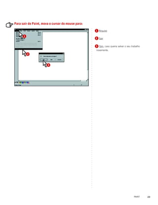 Para sair do Paint, mova o cursor do mouse para:




                                                   ○
                                                       1 Arquivo
                                                       1




                                                   ○
                                                   ○
                                                   ○
      1




                                                   ○
                                                       2 Sair
                                                       2




                                                   ○
                                                   ○
                                                   ○
                                                       3 Sim, caso queira salvar o seu trabalho
                                                       3




                                                   ○
                                                   ○
                                                       novamente.




                                                   ○
                                                   ○
          2




                                                   ○
                                                   ○
                                                   ○
                                                   ○
                                                   ○
                       3




                                                   ○
                                                   ○
                                                   ○
                                                   ○
                                                   ○
                                                   ○
                                                   ○
                                                   ○
                                                   ○
                                                   ○
                                                   ○
                                                   ○
                                                   ○
                                                   ○
                                                   ○
                                                   ○
                                                   ○
                                                   ○
                                                   ○
                                                   ○
                                                   ○
                                                   ○
                                                   ○
                                                   ○
                                                   ○
                                                   ○
                                                   ○
                                                   ○
                                                   ○
                                                   ○
                                                   ○
                                                   ○
                                                   ○
                                                   ○
                                                   ○
                                                   ○
                                                   ○
                                                   ○
                                                   ○
                                                   ○
                                                   ○
                                                   ○
                                                   ○
                                                   ○
                                                   ○
                                                   ○
                                                   ○
                                                   ○
                                                   ○
                                                   ○
                                                   ○
                                                   ○
                                                   ○
                                                   ○
                                                   ○
                                                   ○
                                                   ○
                                                   ○
                                                   ○
                                                   ○
                                                   ○




                                                                                         PAINT    23
 