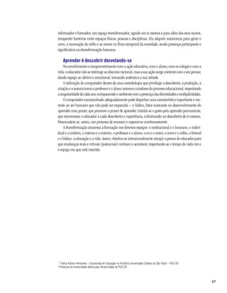 informador e formador, um espaço transformador, agindo em si mesma e para além dos seus muros,
rompendo barreiras entre espaços físicos, pessoas e disciplinas. Ela adquire autonomia para gerar o
novo, a renovação do velho e se mover no fluxo temporal da sociedade, sendo presença participante e
significativa na transformação humana.

    Aprender é descobrir desvelando-se
    No envolvimento e comprometimento com a ação educativa, com o aluno, com os colegas e com a
vida, o educador não se restringe ao discurso racional, mas a sua ação surge coerente com o seu pensar,
dando espaço ao afetivo e emocional, tornando autêntica a sua atitude.
    A utilização do computador dentro de uma metodologia que privilegie a descoberta, a produção, a
criação e a autoria torna o professor e o aluno autores e criadores do processo educacional, respeitando
a singularidade de cada um, enriquecendo o ambiente com a presença das diversidades e multiplicidades.
    O computador encaminhado adequadamente pode despertar uma característica importante e ine-
rente ao ser humano que não pode ser esquecida – o lúdico, fator marcante no desenvolvimento do
aprender com prazer, que promove o prazer de aprender. Instala-se o gosto pelo aprender permanente,
que rejuvenesce o educador a cada descoberta e experiência, culminando na descoberta de si mesmo.
Desencadeia-se, assim, um processo de renascer e superar-se continuamente.
    A transformação atravessa a formação nos diversos espaços: o institucional e o humano, o indivi-
dual e o coletivo, o interno e o externo, o professor e o aluno, o eu e o outro, o novo e o velho, o formal
e o lúdico, a educação e a vida. Assim, objetiva-se intencionalmente atingir a pessoa do educador para
que mudanças reais e virtuais (potenciais) venham a acontecer, respeitando-se o tempo de cada um e
o espaço em que está inserido.




* Vitória Kachar Hernandes – Doutoranda em Educação na Pontifícia Universidade Católica de São Paulo – PUC-SP.
Professora da Universidade Aberta para Terceira Idade da PUC-SP.



                                                                                                                 27
 