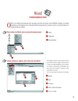 Word
                                             O PROCESSADOR DE TEXTO




O
     Word é um software para processar texto, que possui uma série de recursos, como facilidade na edição, na correção
     ortográfica e na formatação do texto (utilização de diferentes tipos de letras, tamanhos e cores), na criação de tabelas e na
     inserção de figuras e gráficos.


Para entrar no Word, leve o cursor do mouse para:




                                                                               ○
                                                                                   1   Iniciar




                                                                               ○
                                                                               ○
                                                                               ○
                                                                               ○
                                                                                   2   Programas




                                                                               ○
                                                                               ○
                                                                               ○
                                                                                   3 Microsoft Word


                                                                               ○
                                                                               ○
                                                                               ○
                                                                               ○
                                                                               ○
                                                                               ○
                                                                               ○
                                                                               ○




                              3
                                                                               ○




               2
                                                                               ○
                                                                               ○
                                                                               ○
                                                                               ○
                                                                               ○
                                                                               ○
                                                                               ○
                                                                               ○
                                                                               ○




          1
                                                                               ○
                                                                               ○
                                                                               ○




Como explorar alguns dos recursos do Word                                          Para explorar melhor os principais recursos
                                                                               ○
                                                                               ○




                                                                                   que o Word oferece, digite um texto, salve-
                                                                               ○




                                                                                   o, faça a correção ortográfica, torne a salvá-
                                                                               ○




          1
                                                                               ○




                                                                                   lo e feche-o retornando ao Windows. De-
                                                                               ○
                                                                               ○




                                                                                   pois, veja como acessar o arquivo e abrir
                                                                               ○




      2
                                                                               ○




                                                                                   novamente seu texto.
                                                                               ○
                                                                               ○




                                                                                   Com o mouse, leve o cursor até os comandos:
                                                                               ○
                                                                               ○
                                                                               ○
                                                                               ○




                                                                                   1 Arquivo
                                                                               ○




                                   3
                                                                               ○




                                                           5
                                                                               ○




                                                                                   2 Abrir
                                                                               ○
                                                                               ○
                                                                               ○
                                                                               ○




                                                                                   3 Na Pasta
                                                                               ○
                                                                               ○
                                                                               ○




                                   4
                                                                               ○




                                                                                   4 Digite o Nome do Arquivo
                                                                               ○
                                                                               ○
                                                                               ○
                                                                               ○




                                                                                   5 Clique em Abrir
                                                                               ○
                                                                               ○




                                                                                                                                     29
 
