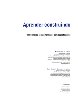 Aprender construindo
 A Informática se transformando com os professores




                                             F ERNANDO J OSÉ            DE    A LMEIDA
                                                       Doutor em Filosofia da Educação,
                                          com tese nas áreas de Educação e Informática
                          Coordenador do PEC/IEB da Secretaria de Estado da Educação
                         de São Paulo e da Pontifícia Universidade Católica de São Paulo
                                      Professor do Programa de Estudos Pós-graduados
                        em Educação: Currículo; e da Faculdade de Educação da PUC-SP
                                                              Orientador do Ensino Médio
                                    da Escola Nossa Senhora das Graças, em São Paulo
                                                              falmeida@exatas.pucsp.br




                       M ARIA E LIZABETH B IANCONCINI                   DE    A LMEIDA
                                               Professora da Faculdade de Educação da
                                          Pontifícia Universidade Católica de São Paulo
                                Mestre e doutoranda em Educação: Currículo na PUC-SP
                             Ex-professora da Universidade Federal de Alagoas, onde
                               coordenou o Núcleo de Informática na Educação Superior
                                                                bbalmeida@uol.com.br




                                                                      COLABORADORES:


                                                                  CLÁUDIA NEGRÃO PELLEGRINO
                                                              ELISA TOMOE MORYIA SCHLÜNZEN
                                                            MARIA RAQUEL MIOTTO MORELATTI
                                                                 NELY APARECIDA PEREIRA SILVA
                                                           SÔNIA MARIA DE MACEDO ALLEGRETTI
                                                                   VITÓRIA KACHAR HERNANDES



                                                                        SUMÁRIO                 3
 