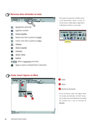 Recursos mais utilizados no texto
                                                                    Para saber a função de um botão na bar-




                                                                ○
                                                                    ra de ferramentas, deixe o cursor do




                                                                ○
                                                                ○
                                                                    mouse sobre o botão alguns segundos e




                                                                ○
                                                                    o Windows irá exibir a sua função.




                                                                ○
                                                                ○
          Recortar bloco selecionado




                                                                ○
                                                                ○
                                                                ○
          Colar bloco recortado




                                                                ○
                                                                ○
          Revisão ortográfica




                                                                ○
                                                                ○
                                                                ○
          Destacar texto, bloco ou palavra em Negrito




                                                                ○
                                                                ○
                                                                ○
          Colocar o texto, bloco ou palavra em Itálico                         recortar




                                                                ○
                                                                ○
          Sublinhar




                                                                ○
                                                                ○
                                                                ○
          Alinhar à esquerda




                                                                ○
                                                                ○
                                                                ○
          Centralizar


                                                                ○
                                                                ○
                                                                ○
          Alinhar à direita
                                                                ○
                                                                ○
                                                                ○
          Justificar                                            ○
                                                                ○




              Definir o espaçamento entre linhas
                                                                ○
                                                                ○
                                                                ○




          Salvar no arquivo as alterações feitas no documento
                                                                ○
                                                                ○
                                                                ○
                                                                ○
                                                                ○
                                                                ○
                                                                ○
                                                                ○




     Como inserir figuras no Word
                                                                ○
                                                                ○
                                                                ○
                                                                ○




                                                                    1 Inserir
                                                                ○
                                                                ○
                                                                ○
                                                                ○




                                                                    2 Figura
                                                                ○




                       1
                                                                ○
                                                                ○
                                                                ○




                                                                    3 Clip-Art ou Do arquivo
                                                                ○
                                                                ○
                                                                ○




                                                                    Se for do arquivo, pode usar algum dese-
                                                                ○
                                                                ○




                                                                    nho criado, por exemplo, no Paint. Se qui-
                                                                ○




                           2
                                                                ○




                                       3                            ser um título com visual diferente (com efeito
                                                                ○
                                                                ○




                                                                    3D, sombra etc.), use os recursos do
                                                                ○
                                                                ○




                                                                    WordArt.
                                                                ○
                                                                ○
                                                                ○
                                                                ○
                                                                ○
                                                                ○
                                                                ○
                                                                ○
                                                                ○




30   APRENDER CONSTRUINDO
 
