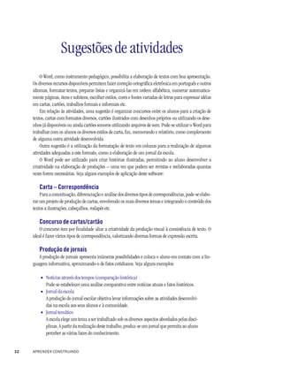 Sugestões de atividades
         O Word, como instrumento pedagógico, possibilita a elaboração de textos com boa apresentação.
     Os diversos recursos disponíveis permitem fazer correção ortográfica eletrônica em português e outros
     idiomas, formatar textos, preparar listas e organizá-las em ordem alfabética, numerar automatica-
     mente páginas, itens e subitens, escolher estilos, cores e fontes variadas de letras para expressar idéias
     em cartas, cartões, trabalhos formais e informais etc.
         Em relação às atividades, uma sugestão é organizar concursos entre os alunos para a criação de
     textos, cartas com formatos diversos, cartões ilustrados com desenhos próprios ou utilizando os dese-
     nhos já disponíveis ou ainda cartões sonoros utilizando arquivos de som. Pode-se utilizar o Word para
     trabalhar com os alunos os diversos estilos de carta, fax, memorando e relatório, como complemento
     de alguma outra atividade desenvolvida.
         Outra sugestão é a utilização da formatação de texto em colunas para a realização de algumas
     atividades adequadas a este formato, como a elaboração de um jornal da escola.
         O Word pode ser utilizado para criar histórias ilustradas, permitindo ao aluno desenvolver a
     criatividade na elaboração de produções – uma vez que podem ser revistas e reelaboradas quantas
     vezes forem necessárias. Veja alguns exemplos de aplicação deste software:

        Carta – Correspondência
         Para a conceituação, diferenciação e análise dos diversos tipos de correspondências, pode-se elabo-
     rar um projeto de produção de cartas, envolvendo os mais diversos temas e integrando o conteúdo dos
     textos a ilustrações, cabeçalhos, rodapés etc.

        Concurso de cartas/cartão
         O concurso tem por finalidade aliar a criatividade da produção visual à consistência de texto. O
     ideal é fazer vários tipos de correspondência, valorizando diversas formas de expressão escrita.

        Produção de jornais
        A produção de jornais apresenta inúmeras possibilidades e coloca o aluno em contato com a lin-
     guagem informativa, aproximando-o de fatos cotidianos. Veja alguns exemplos:

         • Notícias através dos tempos (comparação histórica)
           Pode-se estabelecer uma análise comparativa entre notícias atuais e fatos históricos.
         • Jornal da escola
           A produção do jornal escolar objetiva levar informações sobre as atividades desenvolvi-
           das na escola aos seus alunos e à comunidade.
         • Jornal temático
           A escola elege um tema a ser trabalhado sob os diversos aspectos abordados pelas disci-
           plinas. A partir da realização deste trabalho, produz-se um jornal que permita ao aluno
           perceber as várias faces do conhecimento.


32   APRENDER CONSTRUINDO
 