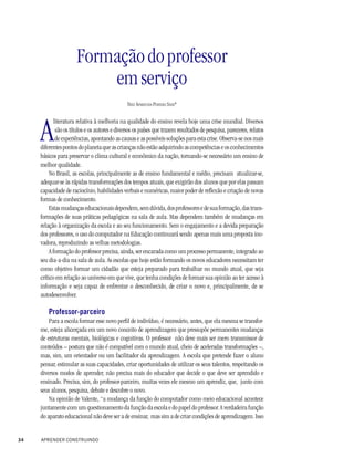 Formação do professor
                          em serviço
                                               NELY APARECIDA PEREIRA SILVA*




     A
            literatura relativa à melhoria na qualidade do ensino revela hoje uma crise mundial. Diversos
             são os títulos e os autores e diversos os países que trazem resultados de pesquisa, pareceres, relatos
             de experiências, apontando as causas e as possíveis soluções para esta crise. Observa-se nos mais
     diferentes pontos do planeta que as crianças não estão adquirindo as competências e os conhecimentos
     básicos para preservar o clima cultural e econômico da nação, tornando-se necessário um ensino de
     melhor qualidade.
          No Brasil, as escolas, principalmente as de ensino fundamental e médio, precisam atualizar-se,
     adequar-se às rápidas transformações dos tempos atuais, que exigirão dos alunos que por elas passam
     capacidade de raciocínio, habilidades verbais e numéricas, maior poder de reflexão e criação de novas
     formas de conhecimento.
          Estas mudanças educacionais dependem, sem dúvida, dos professores e de sua formação, das trans-
     formações de suas práticas pedagógicas na sala de aula. Mas dependem também de mudanças em
     relação à organização da escola e ao seu funcionamento. Sem o engajamento e a devida preparação
     dos professores, o uso do computador na Educação continuará sendo apenas mais uma proposta ino-
     vadora, reproduzindo as velhas metodologias.
          A formação do professor precisa, ainda, ser encarada como um processo permanente, integrado ao
     seu dia-a-dia na sala de aula. As escolas que hoje estão formando os novos educadores necessitam ter
     como objetivo formar um cidadão que esteja preparado para trabalhar no mundo atual, que seja
     crítico em relação ao universo em que vive, que tenha condições de formar sua opinião ao ter acesso à
     informação e seja capaz de enfrentar o desconhecido, de criar o novo e, principalmente, de se
     autodesenvolver.

         Professor-parceiro
         Para a escola formar esse novo perfil de indivíduo, é necessário, antes, que ela mesma se transfor-
     me, esteja alicerçada em um novo conceito de aprendizagem que pressupõe permanentes mudanças
     de estruturas mentais, biológicas e cognitivas. O professor não deve mais ser mero transmissor de
     conteúdos – postura que não é compatível com o mundo atual, cheio de aceleradas transformações –,
     mas, sim, um orientador ou um facilitador da aprendizagem. A escola que pretende fazer o aluno
     pensar, estimular as suas capacidades, criar oportunidades de utilizar os seus talentos, respeitando os
     diversos modos de aprender, não precisa mais do educador que decide o que deve ser aprendido e
     ensinado. Precisa, sim, do professor-parceiro, muitas vezes ele mesmo um aprendiz, que, junto com
     seus alunos, pesquisa, debate e descobre o novo.
         Na opinião de Valente, “a mudança da função do computador como meio educacional acontece
     juntamente com um questionamento da função da escola e do papel do professor. A verdadeira função
     do aparato educacional não deve ser a de ensinar, mas sim a de criar condições de aprendizagem. Isso


34   APRENDER CONSTRUINDO
 