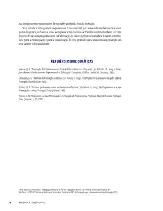 sua imagem como transmissores de um saber produzido fora da profissão.
         Sem dúvida, o diálogo entre os professores é fundamental para consolidar conhecimentos emer-
     gentes da prática profissional, mas a criação de redes coletivas de trabalho constitui também um fator
     decisivo de socialização profissional e de afirmação de valores próprios da atividade docente, contribu-
     indo para a emancipação e para a consolidação de uma profissão que é autônoma na produção dos
     seus saberes e dos seus valores.




                                             REFERÊNCIAS BIBLIOGRÁFICAS

     Valente, J. A. “Formação de Profissionais na Área de Informática em Educação” , in Valente, J.A. (org.). Com-
     putadores e Conhecimento: Repensando a Educação. Campinas, Gráfica Central da Unicamp, 1993.
     Demailly, L. C. “Modelos de formação contínua”, in Nóvoa, A. (org.). Os Professores e a sua Formação. Lisboa,
     Portugal, Dom Quixote, 1992.
     Schõn, D. A. “Formar professores como profissionais reflexivos”, in Nóvoa, A. (org.). Os Professores e a sua
     Formação. Lisboa, Portugal, Dom Quixote, 1992.
     Nóvoa, A. Os Professores e a sua Formação - Formação de Professores e Profissão Docente. Lisboa, Portugal,
     Dom Quixote, p. 27, 1992.




     * Nely Aparecida Pereira Silva – Pedagoga, mestranda no Pós em Educação: Currículo, na Pontifícia Universidade Católica de
     São Paulo - PUC-SP, Técnica da Gerência de Informática Pedagógica (GIP) da Fundação para o Desenvolvimento da Educação (FDE).



36   APRENDER CONSTRUINDO
 