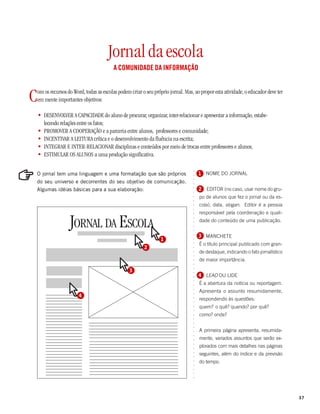 Jornal da escola
                                          A COMUNIDADE DA INFORMAÇÃO



C   om os recursos do Word, todas as escolas podem criar o seu próprio jornal. Mas, ao propor esta atividade, o educador deve ter
    em mente importantes objetivos:

    • DESENVOLVER A CAPACIDADE do aluno de procurar, organizar, inter-relacionar e apresentar a informação, estabe-
      lecendo relações entre os fatos;
    • PROMOVER A COOPERAÇÃO e a parceria entre alunos, professores e comunidade;
    • INCENTIVAR A LEITURA crítica e o desenvolvimento da fluência na escrita;
    • INTEGRAR E INTER-RELACIONAR disciplinas e conteúdos por meio de trocas entre professores e alunos;
    • ESTIMULAR OS ALUNOS a uma produção significativa.




                                                                                   ○
O jornal tem uma linguagem e uma formatação que são próprios                           1 NOME DO JORNAL


                                                                                   ○
                                                                                   ○
do seu universo e decorrentes do seu objetivo de comunicação.
                                                                                   ○
Algumas idéias básicas para a sua elaboração:                                          2 EDITOR (no caso, usar nome do gru-
                                                                                   ○
                                                                                   ○



                                                                                       po de alunos que fez o jornal ou da es-
                                                                                   ○
                                                                                   ○




                                                                                       cola), data, slogan. Editor é a pessoa
                                                                                   ○
                                                                                   ○




                                                                                       responsável pela coordenação e quali-
                                                                                   ○




                    JORNAL DA ESCOLA
                                                                                   ○




                                                                                       dade do conteúdo de uma publicação.
                                                                                   ○
                                                                                   ○
                                                                                   ○




                                                                                       3 MANCHETE
                                                                                   ○




                                                                  1
                                                                                   ○




                                                                                       É o título principal publicado com gran-
                                                                                   ○




                                                          2
                                                                                   ○




                                                                                       de destaque, indicando o fato jornalístico
                                                                                   ○
                                                                                   ○




                                                                                       de maior importância.
                                                                                   ○
                                                                                   ○




                                                  3
                                                                                   ○
                                                                                   ○




                                                                                       4 LEAD OU LIDE
                                                                                   ○
                                                                                   ○




                                                                                       É a abertura da notícia ou reportagem.
                                                                                   ○




                                                                                       Apresenta o assunto resumidamente,
                                                                                   ○




                         4
                                                                                   ○




                                                                                       respondendo às questões:
                                                                                   ○
                                                                                   ○




                                                                                       quem? o quê? quando? por quê?
                                                                                   ○
                                                                                   ○




                                                                                       como? onde?
                                                                                   ○
                                                                                   ○
                                                                                   ○
                                                                                   ○




                                                                                       A primeira página apresenta, resumida-
                                                                                   ○
                                                                                   ○




                                                                                       mente, variados assuntos que serão ex-
                                                                                   ○




                                                                                       plorados com mais detalhes nas páginas
                                                                                   ○
                                                                                   ○




                                                                                       seguintes, além do índice e da previsão
                                                                                   ○
                                                                                   ○




                                                                                       do tempo.
                                                                                   ○
                                                                                   ○
                                                                                   ○
                                                                                   ○
                                                                                   ○




                                                                                                                                    37
 