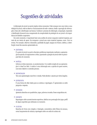 Sugestões de atividades
         A elaboração do jornal na escola implica vários momentos. Pode começar com uma visita a uma
     redação de jornal, onde se observa o funcionamento de todo o sistema, desde a apuração de informa-
     ções e fatos até a distribuição nas bancas. Conhecer o processo de elaboração, composição, impressão
     e distribuição fornecerá uma compreensão da complexidade da produção de um jornal e da impor-
     tância do trabalho cooperativo.
         Em outro momento, é importante fazer uma análise do jornal, enquanto material impresso, por
     meio de um roteiro de apoio. Ou comparar o jornal com outro material impresso, como livro ou
     revista. Por exemplo, observar: dimensões, qualidade do papel, espaços em branco, estética, a distri-
     buição visual dos assuntos apresentados etc.

         • EDITORIAL
           É a parte do jornal na qual se discutem problemas importantes mediante a apresenta-
           ção da opinião, de argumentos e crítica, apontando a posição do jornal sobre os princi-
           pais fatos do momento.

         • NOTÍCIA
           Informa os fatos essenciais, os acontecimentos. Um modelo simples de sua apresenta-
           ção é o lead (ou lide). A notícia é uma informação sem a opinião de quem escreve,
           com texto objetivo e conteúdo precisos.

         • REPORTAGEM
           Tem uma apresentação mais livre e variada. Pode abordar o assunto por vários ângulos.

         • ENTREVISTA
           É uma forma de obter dados para as notícias e reportagens. É apresentada no estilo
           pergunta e resposta.

         • DIVERSÃO
           Apresenta desenhos em quadrinhos, jogos, palavras cruzadas, frases enigmáticas etc.

         • ESPORTE
           Reportagem sobre acontecimentos esportivos, tabelas com pontuação dos jogos, perfil
           de algum esportista que sobressaiu no momento.

         • CULTURA
           Resenhas de livros com citações e ilustração, comentários sobre filmes da semana,
           novos lançamentos de músicas, reportagem sobre um estilo de música etc.



38   APRENDER CONSTRUINDO
 