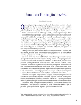 Uma transformação possível
                                                MARIA RAQUEL MIOTTO MORELATTI*




O
         mundo está passando por uma grande transformação. Estamos diante de desafios em todas as
         áreas e de novas diretrizes para a Educação. O cidadão deste novo tempo precisa ser criativo,
         participativo, atuante, preparado para enfrentar as mudanças que ocorrem na sociedade; os
professores estão diante de novas exigências para ajudar o aluno a cumprir tais objetivos.
     Entre os desafios, está a utilização da tecnologia. Contudo, a formação de professores para utilizar
o computador como recurso pedagógico não pode se reduzir à visão simplista de um treinamento
operacional. Ao contrário, além da apropriação dos recursos da Informática, a formação deve provo-
car reflexões sobre como, quando e por que utilizar o computador, já que a nova meta da formação é
o professor crítico e criativo. Neste contexto, o computador não pode ser visto como “modismo”, mas
como uma ferramenta para promover a aprendizagem. Dentro desta perspectiva, a formação dos educa-
dores deve favorecer uma reflexão sobre a relação entre teoria e prática e propiciar a experimentação de
novas técnicas pedagógicas. Isso não significa jogar fora as velhas práticas, mas, sim, apropriar-se das
novas para promover a transformação necessária.
     A formação destes novos professores deve partir da realidade local, valorizando a experiência práti-
ca já adquirida, discutindo valores humanos e tendo como perspectiva o uso do computador para
desenvolver o processo ensino–aprendizagem.
     Ao primeiro contato com a “sala de Informática”, muitos educadores podem sentir-se ansiosos.
Alguns por euforia e entusiasmo, outros por temor. Mas logo os medos e as inseguranças iniciais, os
questionamentos e até um certo descrédito serão substituídos pela familiaridade, como revelou uma
experiência de Educação Continuada realizada em escolas da rede estadual de São Paulo. É preciso
compreender que a maioria dos professores envolvidos, como grande parte da nossa sociedade, não
havia tido experiências com computadores em sua história de vida. Gradativamente, porém, as difi-
culdades foram sendo superadas e os objetivos da proposta assimilados e positivamente aproveitados.
O medo ao clicar o mouse, o receio de “apagar tudo” foi dando lugar à ousadia, ao prazer em aprender
e pesquisar, chegando à autonomia na escolha do software para o trabalho com os alunos.
     A conclusão a que chegaram estes professores foi a de que, ao se introduzir o computador na sala de
aula, o trabalho com alunos deve ser pautado na realização de projetos, na maioria interdisciplinares,
com uma grande abrangência de temas, que extrapolem os conteúdos em si. Tais temas podem surgir da
reflexão dos problemas vividos pela escola, num momento de (re)descobrir, (re)olhar o ambiente escolar.
     A experiência revelou ainda que a transformação da escola não virá apenas da introdução da
tecnologia, mas a partir de mudanças nas relações, nas atitudes e na postura do professor – agora um
parceiro na aprendizagem – e através de projetos significativos e contextualizados.



* Maria Raquel Miotto Morelatti — Doutoranda em Educação: Currículo na PUC-SP, Mestre em Matemática pela UFSCar-São Carlos (SP) e
professora do Departamento de Matemática da Faculdade de Ciências e Tecnologia – FCT/Unesp/Presidente Prudente (SP).



                                                                                                                                    41
 