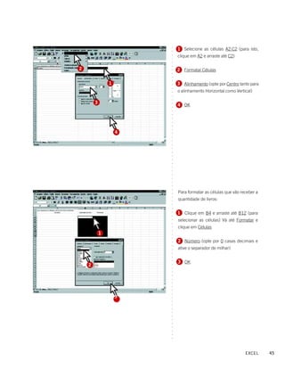 1 Selecione as células A2:C2 (para isto,




                        ○
                        ○
                            clique em A2 e arraste até C2)




                        ○
                        ○
                        ○
                        ○
2                           2 Formatar Células




                        ○
                        ○
                        ○
                        ○
                1           3 Alinhamento (opte por Centro tanto para




                        ○
                        ○
                            o alinhamento Horizontal como Vertical)




                        ○
                        ○
                        ○
        3
                            4 OK




                        ○
                        ○
                        ○
                        ○
                        ○
                        ○
                        ○
                        ○
                    4




                        ○
                        ○
                        ○
                        ○
                        ○
                        ○
                        ○
                        ○
                        ○
                        ○
                        ○
                        ○
                        ○
                        ○
                        ○
                        ○




                            Para formatar as células que vão receber a
                        ○
                        ○




                            quantidade de livros:
                        ○
                        ○
                        ○




                            1 Clique em B4 e arraste até B12 (para
                        ○
                        ○




                            selecionar as células) Vá até Formatar e
                        ○
                        ○




                            clique em Células
                        ○
                        ○




            1
                        ○
                        ○




                            2 Número (opte por 0 casas decimais e
                        ○
                        ○




                            ative o separador de milhar)
                        ○
                        ○
                        ○




                            3 OK
                        ○




    2
                        ○
                        ○
                        ○
                        ○
                        ○
                        ○
                        ○
                        ○
                        ○




                    3
                        ○
                        ○
                        ○
                        ○
                        ○
                        ○
                        ○
                        ○
                        ○
                        ○
                        ○
                        ○




                                                               EXCEL     45
 