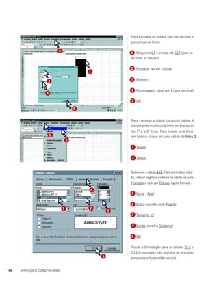 Para formatar as células que vão receber o




                                                      ○
                                                      ○
                                                          percentual de livros:




                                                      ○
                                                      ○
                                                      ○
                          2




                                                      ○
                                                          1 Clique em C4 e arraste até C12 (para se-




                                                      ○
                                                      ○
                                                          lecionar as células)




                                                      ○
                                                      ○
                                                      ○
                                                          2 Formatar. Vá até Células




                                                      ○
                                          1




                                                      ○
                                                      ○
                                                      ○
                                                          3 Número




                                                      ○
                  3




                                                      ○
                                                      ○
                                                      ○
                                                          4 Porcentagem (opte por 1 casa decimal)




                                                      ○
                  4




                                                      ○
                                                      ○
                                                      ○
                                                          5 OK




                                                      ○
                                                      ○
                                      5



                                                      ○
                                                      ○
                                                      ○
                                                      ○
                                                      ○
                                                          Para começar a digitar os outros dados, é
                                                      ○
                                                      ○
                                                      ○
                                                          conveniente inserir uma linha em branco en-
                                                          tre 1ª e a 2ª linha. Para inserir uma linha
                                                      ○
                                                      ○




                      1                                   em branco: clique em uma célula da linha 2.
                                                      ○
                                                      ○




                                  2
                                                      ○
                                                      ○




                                                          1 Inserir
                                                      ○
                                                      ○
                                                      ○
                                                      ○




                                                          2 Linhas
                                                      ○
                                                      ○
                                                      ○
                                                      ○
                                                      ○




                                                          Selecione a célula A13. Para centralizar o tex-
                                                                             A13.
                                                      ○
                                                      ○




                                                          to, colocar negrito e moldura na célula, vá para
                                                      ○
                                                      ○




                                                          Formatar e opte por Células. Agora formate:
                                                      ○
                                                      ○




                                          4
                                                      ○




                                                          1 Fonte - Arial
                                                      ○
                                                      ○
                                                      ○
                                                      ○




                                                          2 Estilo - escolha estilo Negrito
                                                      ○
                                                      ○




                              1           2
                                                  3
                                                      ○
                                                      ○




                                                          3 Tamanho 12
                                                      ○
                                                      ○
                                                      ○
                                                      ○




                                                          4 Borda (escolha Contorno)
                                                      ○
                                                      ○
                                                      ○
                                                      ○




                                                          5 OK
                                                      ○
                                                      ○
                                                      ○




                                                          Repita a formatação para as células B13 e
                                                      ○
                                                      ○




                                                          C13 (o resultado não aparece de imediato
                                                      ○
                                                      ○




                                              5           porque as células estão vazias).
                                                      ○




46   APRENDER CONSTRUINDO
 