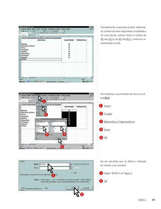 Considerando o exemplo ao lado, referente




                        ○
                        ○
                            ao número de livros disponíveis na biblioteca




                        ○
                        ○
                            de uma escola, vamos inserir os dados de




                        ○
                        ○
                            A5 até A13 e de B5 até B12, conforme re-




                        ○
                        ○
                            presentado na tela.




                        ○
                        ○
                        ○
                        ○
                        ○
                        ○
                        ○
                        ○
                        ○
                        ○
                        ○
                        ○
                        ○
                        ○
                        ○
                        ○
                        ○
                        ○
                        ○
                        ○
                        ○
                        ○
                        ○
                        ○
                            Para totalizar a quantidade de livros na cé-
                        ○
                        ○
                        ○

                            lula B13 :
1
                        ○
                        ○




                            1 Inserir
                        ○
                        ○
                        ○
                        ○




    2                       2 Função
                        ○
                        ○
                        ○
                        ○




                            3 Matemática e Trigonométrica
                        ○
                        ○
                        ○
                        ○




                            4 Soma
                        ○
                        ○




    3           4
                        ○




                            5 OK
                        ○
                        ○
                        ○
                        ○
                        ○




            5
                        ○
                        ○
                        ○
                        ○
                        ○
                        ○
                        ○




                            Vai ser solicitado que se defina o intervalo
                        ○
                        ○




                            de células a ser somado.
                        ○
                        ○
                        ○




                            1 Digite: B5:B12 em Núm 1
                        ○
                        ○




        1
                        ○
                        ○




                            2 OK
                        ○
                        ○
                        ○
                        ○
                        ○
                        ○




                    2

                                                                 EXCEL      47
 