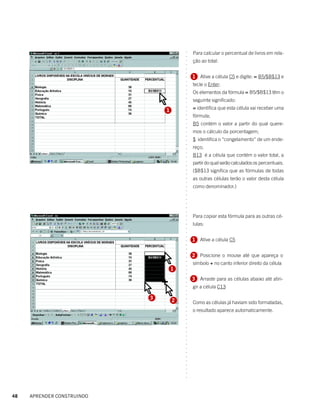 Para calcular o percentual de livros em rela-




                                        ○
                                        ○
                                            ção ao total:




                                        ○
                                        ○
                                        ○
                                        ○
                                            1 Ative a célula C5 e digite: = B5/$B$13 e




                                        ○
                                        ○
                                            tecle o Enter:




                                        ○
                                        ○
                                            Os elementos da fórmula = B5/$B$13 têm o




                                        ○
                                            seguinte significado:




                                        ○
                                        ○
                                            = identifica que esta célula vai receber uma




                                        ○
                                1




                                        ○
                                            fórmula;




                                        ○
                                        ○
                                            B5 contém o valor a partir do qual quere-




                                        ○
                                        ○
                                            mos o cálculo da porcentagem;




                                        ○
                                        ○
                                            $ identifica o “congelamento” de um ende-




                                        ○
                                        ○
                                            reço;




                                        ○
                                        ○
                                            B13 é a célula que contém o valor total, a




                                        ○
                                            partir do qual serão calculados os percentuais.



                                        ○
                                        ○
                                            ($B$13 significa que as fórmulas de todas

                                        ○
                                        ○
                                            as outras células terão o valor desta célula
                                        ○
                                        ○
                                        ○
                                        ○
                                        ○
                                        ○
                                        ○
                                        ○
                                        ○
                                            como denominador.)




                                            Para copiar esta fórmula para as outras cé-
                                        ○
                                        ○




                                            lulas:
                                        ○
                                        ○
                                        ○
                                        ○




                                            1 Ative a célula C5
                                        ○
                                        ○
                                        ○
                                        ○




                                            2 Posicione o mouse até que apareça o
                                        ○




                                            símbolo + no canto inferior direito da célula
                                        ○
                                        ○




                                    1
                                        ○
                                        ○




                                            3 Arraste para as células abaixo até atin-
                                        ○
                                        ○




                                            gir a célula C13
                                        ○
                                        ○
                                        ○




                            3
                                    2
                                        ○




                                            Como as células já haviam sido formatadas,
                                        ○
                                        ○




                                            o resultado aparece automaticamente.
                                        ○
                                        ○
                                        ○
                                        ○
                                        ○
                                        ○
                                        ○
                                        ○
                                        ○
                                        ○
                                        ○
                                        ○
                                        ○
                                        ○
                                        ○
                                        ○
                                        ○




48   APRENDER CONSTRUINDO
 