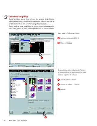 Como fazer um gráfico
     Outra facilidade que o Excel oferece é a geração de gráficos a
     partir desses dados, colocando-os na mesma planilha em que se
     está trabalhando ou em uma folha de gráfico separada.
     Assim, pode-se gerar um gráfico de coluna para os valores absolu-
     tos e outro gráfico de pizza para os percentuais da tabela anterior.

                                                                                Para fazer o Gráfico de Coluna




                                                                            ○
                                                                            ○
                                                                            ○
                                                                            ○
                                                                                1 Selecione o intervalo A3:B12




                                                                            ○
                                                                            ○
                                                                            ○
                                                                            ○
                                                                                2 Clique em Gráfico




                                                                            ○
                                                                            ○
                                     2




                                                                            ○
                                                                            ○
                                                                            ○
                                                                            ○
                                                                            ○
                                                                            ○
                                                                            ○
                                                                            ○
                                                                            ○




                                                     1
                                                                            ○
                                                                            ○
                                                                            ○
                                                                            ○
                                                                            ○
                                                                            ○
                                                                            ○
                                                                            ○
                                                                            ○
                                                                            ○




                                                                                De acordo com as orientações do Assisten-
                                                                            ○
                                                                            ○




                                                                                te, podemos fazer as seguintes opções para
                                                                            ○
                                                                            ○




                                                                                elaborar o gráfico de colunas:
                                                                            ○
                                                                            ○
                                                                            ○




                                                                                3 Tipo de gráfico: Colunas
                                                                            ○
                                                                            ○
                                                                            ○
                                                                            ○




                             3                                                  4 Subtipo de gráfico: (1a opção)
                                                                            ○
                                                                            ○




                                           4
                                                                            ○
                                                                            ○




                                                                                5 Avançar
                                                                            ○
                                                                            ○
                                                                            ○
                                                                            ○
                                                                            ○
                                                                            ○
                                                                            ○
                                                                            ○
                                                                            ○
                                                                            ○
                                                                            ○
                                                                            ○
                                                                            ○
                                                                            ○
                                                                            ○
                                                                            ○
                                                                            ○
                                                                            ○
                                                                            ○
                                                                            ○
                                                                            ○




                                                           5

50   APRENDER CONSTRUINDO
 