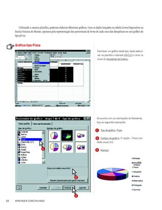 Utilizando a mesma planilha, podemos elaborar diferentes gráficos. Com os dados lançados na tabela Livros Disponíveis na
     Escola Vinicius de Moraes, optamos pela representação dos percentuais de livros de cada uma das disciplinas em um gráfico do
     tipo pizza.




                                                                                ○
     Gráfico tipo Pizza




                                                                                ○
                                                                                ○
                                                                                ○
                                                                                    Para fazer um gráfico deste tipo, basta selecio-




                                                                                ○
                                                                                    nar na planilha o intervalo A3:C12 e clicar no




                                                                                ○
                                                                                ○
                                                                                    ícone do Assistente de Gráfico:




                                                                                ○
                                                                                ○
                                                                                ○
                                                                                ○
                                                                                ○
                                                                                ○
                                                                                ○
                                                                                ○
                                                                                ○
                                                                                ○
                                                                                ○
                                                                                ○
                                                                                ○
                                                                                ○
                                                                                ○
                                                                                ○
                                                                                ○
                                                                                ○
                                                                                ○
                                                                                ○
                                                                                ○
                                                                                ○
                                                                                ○
                                                                                ○
                                                                                ○
                                                                                ○
                                                                                ○
                                                                                ○




                                                                                    De acordo com as orientações do Assistente,
                                                                                ○
                                                                                ○




                                                                                    faça as seguintes operações:
                                                                                ○
                                                                                ○
                                                                                ○
                                                                                ○




                                                                                    1   Tipo de gráfico: Pizza
                                                                                ○
                                                                                ○
                                                                                ○




                                                                                    2 Subtipo de gráfico: 2a opção – Pizza com
                                                                                ○
                                                                                ○




                                                                                    efeito visual 3-D
                                                                                ○
                                                                                ○
                                                                                ○




                               1
                                                                                ○




                                                                                    3   Avançar
                                                                                ○
                                                                                ○
                                                                                ○
                                                                                ○
                                                                                ○
                                                                                ○
                                                                                ○
                                                                                ○
                                                                                ○
                                                                                ○
                                                                                ○
                                                                                ○
                                                                                ○




                                                               2
                                                                                ○
                                                                                ○
                                                                                ○
                                                                                ○
                                                                                ○
                                                                                ○
                                                                                ○
                                                                                ○




                                                               3
52   APRENDER CONSTRUINDO
 