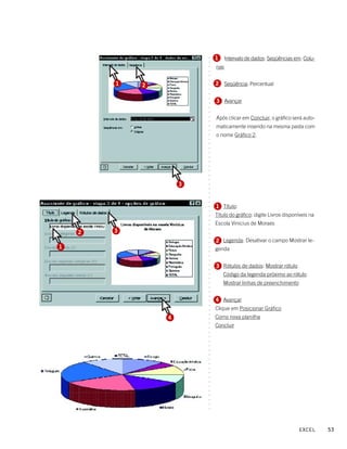 1     Intervalo de dados: Seqüências em: Colu-




                        ○
                        ○
                            nas




                        ○
                        ○
                        ○
                        ○
        1   2               2 Seqüência: Percentual




                        ○
                        ○
                        ○
                        ○
                            3 Avançar




                        ○
                        ○
                        ○
                            Após clicar em Concluir, o gráfico será auto-




                        ○
                        ○
                            maticamente inserido na mesma pasta com




                        ○
                        ○
                            o nome Gráfico 2.




                        ○
                        ○
                        ○
                        ○
                        ○
                        ○
                        ○
                        ○
                        ○
                        ○
                        ○
                    3



                        ○
                        ○
                        ○
                        ○
                        ○
                        ○
                        ○
                            1 Título:
                            Título do gráfico: digite Livros disponíveis na
                        ○
                        ○




                            Escola Vinicius de Moraes
                        ○




        3
                        ○




    2
                        ○
                        ○




                            2 Legenda: Desativar o campo Mostrar le-
                        ○




1                           genda
                        ○
                        ○
                        ○
                        ○




                            3 Rótulos de dados: Mostrar rótulo
                        ○
                        ○




                              Código da legenda próximo ao rótulo
                        ○
                        ○




                              Mostrar linhas de preenchimento
                        ○
                        ○
                        ○
                        ○




                            4 Avançar
                        ○
                        ○




                            Clique em Posicionar Gráfico
                        ○
                        ○




                4           Como nova planilha
                        ○




                            Concluir
                        ○
                        ○
                        ○
                        ○
                        ○
                        ○
                        ○
                        ○
                        ○
                        ○
                        ○
                        ○
                        ○
                        ○
                        ○
                        ○
                        ○
                        ○
                        ○
                        ○




                                                                   EXCEL      53
 