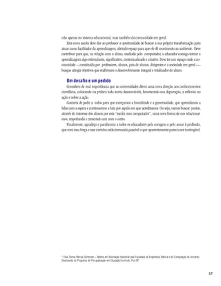 não apenas no sistema educacional, mas também da comunidade em geral.
   Esta nova escola deve dar ao professor a oportunidade de buscar a sua própria transformação para
atuar como facilitador da aprendizagem, abrindo espaço para que ele dê movimento ao ambiente. Deve
contribuir para que, na relação com o aluno, mediado pelo computador, o educador consiga tornar a
aprendizagem algo estimulante, significativo, contextualizado e criativo. Deve ter um espaço onde a co-
munidade – constituída por professores, alunos, pais de alunos, dirigentes e a sociedade em geral —
busque atingir objetivos que reafirmem o desenvolvimento integral e totalizador do aluno.

    Um desafio e um pedido
    Considero de real importância que as universidades dêem uma nova direção aos conhecimentos
científicos, colocando na prática toda teoria desenvolvida, favorecendo sua depuração, a reflexão na
ação e sobre a ação.
    Gostaria de pedir a todos para que exerçamos a humildade e a generosidade, que aprendamos a
lidar com a espera e continuemos a luta por aquilo em que acreditamos. Ou seja, vamos buscar juntos,
através do interesse dos alunos por esta “escola com computador”, uma nova forma de nos relacionar-
mos, respeitando e crescendo um com o outro.
    Finalmente, agradeço e parabenizo a todos os educadores pela coragem e pelo amor à profissão,
que com essa força e esse carinho estão tornando possível o que aparentemente parecia ser inatingível.




* Elisa Tomoe Moriya Schlünzen – Mestre em Automação Industrial pela Faculdade de Engenharia Elétrica e de Computação da Unicamp;
Doutoranda do Programa de Pós-graduação em Educação:Currículo, Puc-SP.



                                                                                                                                    57
 