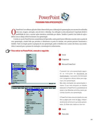 PowerPoint
                                             PROGRAMA PARA APRESENTAÇÕES




    O
             PowerPoint é um software aplicativo básico desenvolvido para a elaboração de apresentações com recursos de multimídia
             como som, imagem, animação, caixa de texto e videoclipe. Sua utilização na área educacional é importante devido à
             possibilidade de criar e executar ações interativas controladas por objetos. Também é possível criar botões de ação e
    definir como se deseja utilizá-los durante uma apresentação.
         A versão em uso do PowerPoint tem características de hipermídia, sendo possível prever diferentes conexões entre as partes de
    uma apresentação, criando links que permitem ir diretamente ao ponto de interesse, sem precisar percorrer linearmente o
    trabalho. Tanto na criação quanto na pesquisa de uma apresentação, pode-se trabalhar com o acesso não-linear, cuja caracte-
    rística é essencial para o processo de construção e reconstrução de conhecimentos.

    Para entrar no PowerPoint, execute o seguinte:


                                                                                   ○
                                                                                   ○
                                                                                   ○
                                                                                           Iniciar

                                                                                   ○
                                                                                       1
                                                                                   ○
                                                                                   ○
                                                                                   ○



                                                                                       2   Programas
                                                                                   ○
                                                                                   ○
                                                                                   ○
                                                                                   ○




                                                                                       3   Microsoft PowerPoint
                                                                                   ○
                                                                                   ○
                                                                                   ○
                                                                                   ○




                                                3
                                                                                   ○
                                                                                   ○




                                                                                       É possível criar uma apresentação seguin-
                                                                                   ○




                       2                                                               do as instruções do Assistente de
                                                                                   ○
                                                                                   ○




                                                                                       AutoConteúdo, o que ajuda a familiarização
                                                                                   ○
                                                                                   ○




                                                                                       com o programa e oferece idéias para orga-
                                                                                   ○
                                                                                   ○




                                                                                       nizar uma apresentação.
                                                                                   ○
                                                                                   ○




1                                                                                      Mas estas orientações são apresentações li-
                                                                                   ○
                                                                                   ○




                                                                                       neares. O que mais enriquece um trabalho
                                                                                   ○
                                                                                   ○




                                                                                       elaborado no PowerPoint é a possibilidade de
                                                                                   ○




                                                                                       prever e criar diferentes caminhos a serem per-
                                                                                   ○
                                                                                   ○




                                                                                       corridos durante uma apresentação.
                                                                                   ○




                               1
                                                                                   ○
                                                                                   ○




                                                      2
                                                                                   ○




                                                                                       O PowerPoint trata a área de trabalho de cada
                                                                                   ○
                                                                                   ○




                                                                                       tela ou página pelo nome de Slide, indepen-
                                                                                   ○
                                                                                   ○




                                                                                       dentemente da forma em que serão apresen-
                                                                                   ○
                                                                                   ○




                                                                                       tados. Os Slides são criados ao clicar em:
                                                                                   ○
                                                                                   ○
                                                                                   ○




                                                                                       1
                                                                                   ○




                                                                                           Inserir
                                                                                   ○
                                                                                   ○
                                                                                   ○




                                                                                       2   Novo slide
                                                                                   ○




                                                                                                                                         59
 