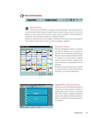 Barra de ferramentas




       Caixa de Texto
       Para escrever no PowerPoint, é preciso ter uma Caixa de Texto, cujo ícone de acesso se
encontra na barra de ferramentas, na parte inferior do monitor. Deve-se clicar no ícone e, em
seguida, na área da tela onde se pretende colocar o texto, mantendo o botão pressionado e
arrastando o mouse até obter a largura que considerar necessária.
Atenção: se o texto for maior do que a página, o PowerPoint não o desloca para o slide seguinte.
Para continuar o texto, deve-se inserir novo slide e prosseguir a digitação.



                                                  Elementos visuais
                                                  Para criar organogramas, ilustrar ou colocar for-
                                                  mas básicas, podem-se usar os recursos do
                                                  WordArt, cujo ícone está na barra de ferramentas.
                                                  Basta clicar sobre o objeto escolhido, selecioná-
                                                  lo e depois clicar no local onde se pretende
                                                  colocá-lo, sempre mantendo o botão pressio-
                                                  nado e arrastando o mouse até determinar sua
                                                  dimensão.
                                                  Atenção: clicando duas vezes sobre os objetos
                                                  ou a caixa de texto, é possível alterar-lhes os
                                                  contornos, a cor e outras características.




                                                  Segundo Plano e Aplicar Estrutura
                                                  Estes dois recursos de formatação possibilitam a
                                                  inserção de um fundo especial no trabalho. O
                                                  segundo plano coloca uma cor ou uma textura
                                                  sob o texto ou figura; a aplicação de estrutura
                                                  oferece várias opções de fundos decorativos e
                                                  determina a estética do fundo sobre o qual o tex-
                                                  to será escrito.




                                                                                    POWERPOINT        61
 
