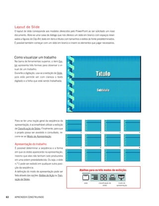 Layout de Slide
     O layout de slide corresponde aos modelos oferecidos pelo PowerPoint ao ser solicitado um novo
     documento. Abre-se uma caixa de diálogo que nos oferece um slide em branco com espaços reser-
     vados a figuras do Clip-Art; texto em itens e títulos com tamanhos e estilos de fonte predeterminados.
     É possível também começar com um slide em branco e inserir os elementos que julgar necessários.




     Como visualizar um trabalho
     Na barra de ferramentas superior, o item Exi-
     bir apresenta três formas para observar o vi-
     sual de um trabalho.
     Durante a digitação, usa-se a exibição de Slide,
     pois este permite ver com clareza o texto
     digitado e a folha que está sendo trabalhada.




     Para se ter uma noção geral da seqüência da
     apresentação, é aconselhável utilizar a exibição
     de Classificação de Slides. Finalmente, para que
     o projeto possa ser assistido e consultado, re-
     corre-se ao Modo de Apresentação.


     Apresentação do trabalho
     É possível determinar a seqüência e a forma
     em que os slides aparecerão na apresentação,
     mesmo que eles não tenham sido produzidos
     em uma ordem preestabelecida. Ou seja, o slide
     n.º 1 pode ser exibido em qualquer outra posi-
     ção da seqüência.
     A definição do modo de apresentação pode ser
                                                                       Atalhos para os três modos de exibição:
     feita através das opções: Botões de Ação ou Tran-
     sição de Slides.
                                                                           slide          classificação de      modo de
                                                                                               slides         apresentação




62   APRENDER CONSTRUINDO
 