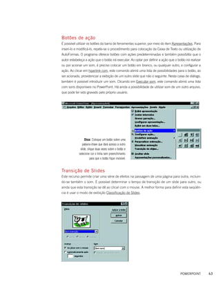 Botões de ação
É possível utilizar os botões da barra de ferramentas superior, por meio do item Apresentações. Para
inseri-lo e modificá-lo, repete-se o procedimento para colocação da Caixa de Texto ou utilização de
AutoFormas. O programa oferece botões com ações predeterminadas e também possibilita que o
autor estabeleça a ação que o botão irá executar. Ao optar por definir a ação que o botão irá realizar
ou por acionar um som, é preciso colocar um botão em branco, ou qualquer outro, e configurar a
ação. Ao clicar em hiperlink com, este comando abrirá uma lista de possibilidades para o botão, ao
ser acionado, providenciar a exibição de um outro slide que não o seguinte. Nesta caixa de diálogo,
também é possível introduzir um som. Clicando em Executar som, este comando abrirá uma lista
com sons disponíveis no PowerPoint. Há ainda a possibilidade de utilizar som de um outro arquivo,
que pode ter sido gravado pelo próprio usuário.




                 Dica: Coloque um botão sobre uma
               palavra-chave que dará acesso a outro
             slide, clique duas vezes sobre o botão e
            selecione cor e linha sem preenchimento
                      para que o botão fique invisível.


Transição de Slides
Este recurso permite criar uma série de efeitos na passagem de uma página para outra, incluin-
do-se também o som. É possível determinar o tempo de transição de um slide para outro, ou
ainda que esta transição se dê ao clicar com o mouse. A melhor forma para definir esta seqüên-
cia é usar o modo de exibição Classificação de Slides.




                                                                                       POWERPOINT        63
 