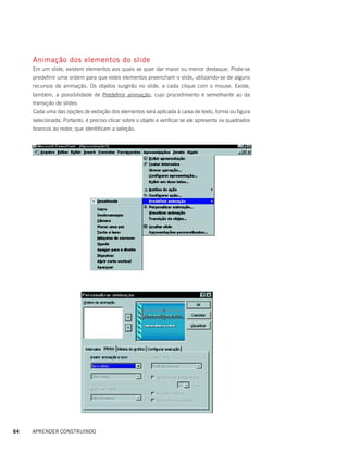 Animação dos elementos do slide
     Em um slide, existem elementos aos quais se quer dar maior ou menor destaque. Pode-se
     predefinir uma ordem para que estes elementos preencham o slide, utilizando-se de alguns
     recursos de animação. Os objetos surgirão no slide, a cada clique com o mouse. Existe,
     também, a possibilidade de Predefinir animação, cujo procedimento é semelhante ao da
     transição de slides.
     Cada uma das opções de exibição dos elementos será aplicada à caixa de texto, forma ou figura
     selecionada. Portanto, é preciso clicar sobre o objeto e verificar se ele apresenta os quadrados
     brancos ao redor, que identificam a seleção.




64   APRENDER CONSTRUINDO
 