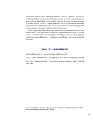 dade no meio educacional. Uma instabilidade que desafia o educador a aprender a lidar com essa
nova ferramenta. E que muitas vezes amedronta aquele professor que se sente ameaçado de perder seu
posto, devido suas dificuldades de se tornar também “um aluno”, de assumir neste século a condição
de “aprendiz do futuro”, como fala Dimenstein. Os alunos, sem dúvida, dominam a ferramenta que
faz parte da cultura desses Cibernautas. Eles navegam com supremacia nesta nova linguagem, assu-
mem o comando e “nos ensinam” com destreza como fazer o mesmo.
    Devemos, nós educadores, deixar de lado nossa posição, para nos entregarmos à condição de “apren-
dizes do futuro” ? É claro que SIM. Ou nos entregamos e nos rendemos a esta condição — recriando
“junto” e “com” nossos alunos uma nova política e metodologia de ensino, ou não conseguiremos
nos integrar a essa nova Educação que é participativa e potencializadora. Aqui inexiste qualquer for-
ma de poder.




                                  REFERÊNCIAS BIBLIOGRÁFICAS

Revista Pedagógica Pátio, nº 2. Editora Artes Médicas Sul, São Paulo, 1998
Craxi, A. e Craxi, S. Valores Humanos: Uma Viagem do Eu ao Nós. Editora Mecca Ltda, São Paulo, 1995.
Lévy, Pierre , A Inteligência Coletiva – Por uma Antropologia do Ciberespaço. Editora Loyola, São
Paulo, 1998.




* Cláudia Negrão Pellegrino – Doutoranda em Educação: Currículo na Pontifícia Universidade Católica de São Paulo – PUC-SP
Mestre em Multimeios pela Universidade Estadual de Campinas.



                                                                                                                            67
 