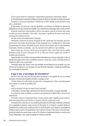 É fazer os jovens sentirem-se importantes e imprescindíveis porque fazem coisas bonitas e dignas?
         É criar delicadamente ambientes de diálogos, produção de idéias, de valorização de nobres sentimentos?
         É preparar os alunos para aprenderem conteúdos que só terão validade quando prestarem, quem
     sabe, os vestibulares?
         É saber mostrar aos jovens que a vida tem significado e que dominar os conteúdos das ciências, dos
     códigos da comunicação, da leitura da realidade é uma excelente forma de participar deste mundo e ser feliz?
         Responder seriamente a estas questões é a forma mais segura e justa de entrarmos neste campo
     inovador que associa Educação e Informática. Isso porque o significado de educar muda com as
     mudanças das exigências sociais.
         Há todos os dias novas tarefas postas à Educação.
         Desemprego, isolamento das pessoas, divulgação do belo, socialização das conquistas, aproxima-
     ção dos povos e das classes, democratização do lazer, preparação para o envelhecimento, lutas sociais
     pela preservação da cultura e identidade dos povos, denúncia das injustiças cada vez mais espalhadas,
     banalizadas e diluídas na sociedade... uma lista incomensurável poderia ser aqui estendida.
         Sugiro mesmo que um bom exercício para começarmos nossos cursos fosse levantar aqueles
     problemas sociais aos quais a Educação teria de se voltar para tornar-se agente mais atuante na
     realidade social brasileira.
         Sugerimos aqui uma atividade conjunta para todos os educadores que se lançam nesta tarefa. O início do
     trabalho deste grupo seria levantar os problemas humanos e sociais para os quais a Educação deveria ter
     voltados seus olhos e seus compromissos.
         A Educação sempre deve ocupar o centro das atividades humanizadoras de uma sociedade, mas, para
     tanto tem que se posicionar e criar os espaços. Isto é que devolverá a dignidade e o respeito da sociedade para
     com o nosso papel de educadores.

         O que é isto, a tecnologia da Informática?
         Será ela só uma caixa preta cheia de bonequinhos que dançam ou um aparelho de som com músicas
     futuristas e com telas cheias de gráficos coloridos e mensagens curtas?
         Símbolo máximo da modernidade, ela pode parecer o passaporte para o futuro e promete garantir
     nosso ingresso no mundo da qualidade total.
         Não é.
         Qual sua história? Para que ela nasceu? Qual o seu berço?
         A Informática é uma tecnologia nascida para fazer cálculos muito rápidos, em grande quantidade.
         Sua origem foi ajudar a indústria, ao comércio e principalmente à indústria bélica a fazerem seus
     megacálculos.
         Os Estados Unidos só conseguiram lançar a bomba atômica sobre Nagasaki porque tiveram o
     aporte dos computadores para fazerem os complexos cálculos exigidos pela tarefa.
         Na década de 80, evoluiu para ser uma excelente gerenciadora de informações multimídia. Juntamente
     com a capacidade de gerenciar massas enormes de informação, ela as transporta a qualquer distância à
     velocidade da luz. Embora tenha nascido para fazer os cálculos de guerra e para atender as necessidades das
     indústrias, hoje ela evoluiu e foi apropriada por outros setores da economia. Está cada vez mais sendo apro-
     priada pela indústria do convencimento, como as TVs, os bancos e as agências de indução ao consumo, para
     formar mentalidades e criar o poder da aceitação de modelos econômicos.


70   APRENDER CONSTRUINDO
 