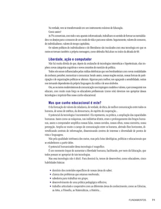Na verdade, vem se transformando em um instrumento máximo de Educação.
    Como assim?
    As TVs comerciais, com todo o seu aparato informatizado, trabalham no sentido de formar as mentalida-
des e os desejos para o consumo de um modo de vida e para seus valores. Seguramente, valores de consumo,
de individualismo, valores do tempo capitalista.
    Os valores políticos do individualismo e do liberalismo são inculcados com essa tecnologia em que os
meios se tornam também a própria mensagem, como defendia McLuhan no início da década de 60.

   Liberdade, ação e computador
    Não há muita dúvida de que, depois da avalanche de tecnologias internéticas e hipertextuais, elas im-
põem novas categorias cognitivas e novos conceitos de exercício de política.
    Todos nós somos influenciados pelas mídias eletrônicas que nos bombardeiam com novas modalidades
de conhecer, perceber, memorizar e comunicar. Sendo assim, nossas reações sociais, nossas formas de parti-
cipação e de organizações políticas se alteram. Algumas para melhor, nos aguçando a sensibilidade, outras
nos tornando dependentes da própria linguagem da mídia e de seus símbolos.
    Ora, se os meios moderníssimos de comunicação nos impingem modelos e valores, e por conseguinte nos
educam, com muito mais força os educadores profissionais (como nós) devemos nos apropriar dessas
tecnologias e imprimir-lhes nosso cunho educacional.

   Mas que cunho educacional é este?
    O da formação de valores de cidadania, de verdade, de ética, de melhor comunicação entre todos os
homens, de senso de estética, da democracia, do espírito de cooperação...
    O potencial da tecnologia é incontestável. Ela representa, na prática, a ampliação das capacidades
humanas. Assim como as máquinas, nas indústrias têxteis, eram o prolongamento dos braços huma-
nos, assim o computador amplifica nossas falas, nossos ouvidos, nossos olhos, nossa memória, nossa
percepção. Amplia-se muito o campo de comunicação entre os homens, abrindo-lhes horizontes, di-
versificando centrais de informações, disseminando centros de interesse e diversidade de pontos de
vista e linguagens.
    Não pela qualidade intrínseca dos meios, mas pela lutas ideológicas, políticas e educacionais que
se estabelecem a partir deles.
    O potencial humanizador dessa tecnologia é magnífico.
    É um momento ímpar de aumentar a liberdade humana, facilitando, por meio da Educação, que
todos possam se apropriar de tais tecnologias.
    Mas essa tecnologia não é dócil. Para dominá-la, temos de desenvolver, como educadores, cinco
habilidades básicas:

     •   domínio dos conteúdos específicos de nossas áreas do saber;
     •   clareza dos problemas que estamos resolvendo;
     •   sabedoria para trabalhar em grupo;
     •   desenvolvimento de uma prática pedagógica reflexiva;
     •   trabalho articulado e cooperativo com as diferentes áreas do conhecimento, como as Ciências,
         as Artes, a Filosofia, as Matemáticas, a História...


                                                                                       FUNDAMENTOS           71
 