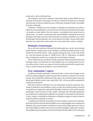 continuando a ocorrer em diferentes locais.
    Não conseguimos ainda, porém, imaginar até onde poderão chegar as potencialidades das novas
tecnologias de informação e comunicação. Não sabemos a extensão da revolução que sua utilização
está provocando em termos de relações humanas, conhecimento, percepção de homem, de sociedade,
de mundo e de Educação.
    Concebemos a utilização das novas tecnologias em Educação como dispositivos que mediam e
influenciam nossas representações e não somente como instrumentos de transmissão de informações
e de resposta aos nossos objetivos. Mas não recusamos a racionalidade técnico-operatória nem as
ciências exatas – ao contrário, o conhecimento sobre as potencialidades e limitações do uso das novas
tecnologias em Educação nos permite utilizá-las não para nos anestesiar navegando em um universo
de informações (nem para dissimular o real, a fim de aproximá-lo do ideal), mas para melhor apren-
der, pensar com, pensar sobre si mesmo, pensar com o outro, pensar sobre o ensinar e o aprender.

   Revolução e transformação
    Mas, se não temos consciência da dimensão das transformações que o uso das novas tecnologias
está provocando nas relações sociais, em que consistirão as mudanças que poderão provocar no meio
educacional? Para Michael Crichton: “todas as grandes mudanças são como a morte. Você não pode
ver o outro lado enquanto não estiver lá” (Siboldi & Salvo, 1998: 15) . Efetivamente, não sabemos
todas as alterações que ocorrerão com a inserção das novas tecnologias na Educação.
    Temos consciência de que não podemos nos deter aos processos instrutivos propiciados pelas novas
tecnologias, embora o que observamos com maior freqüência seja o seu emprego apenas como uma
nova mídia para fazer o ensino, sem avançar em termos de questionamentos sobre o processo educa-
cional, e a possível mudança de paradigma e os novos relacionamentos.

   Errar, compreender e superar
    Consideramos necessário aprofundar o conhecimento sobre o uso das novas tecnologias, ou seja,
utilizá-las na prática pedagógica, visando não apenas observar, descrever e interpretar como ocorrem
tais ações. Mas, principalmente, refletir durante toda a ação, ou seja, analisá-las segundo o que temos
denominado de reflexão na ação e sobre a ação (Shön, 1992) , em busca de melhor compreendê-las
e depurá-las continuamente.
    Dessa forma, estaremos colaborando com uma transformação do processo educacional, cami-
nhando no sentido de um novo paradigma, no qual o erro deixa de ser objeto de punição e converte-se
em algo útil para a compreensão e superação das dificuldades. Professores e alunos, ambos sujeitos de
aprendizagem, atuam em parceria na busca, seleção e articulação entre informações significativas
para integrá-las com conhecimentos já adquiridos na construção ou reconstrução de conhecimentos.
E a ética, a estética e a afetividade são enfatizadas em atividades que resgatam os valores humanos na
análise dos problemas emergentes no contexto.
    As mudanças provocadas pela incorporação das novas tecnologias ao processo ensino-aprendiza-
gem já fazem parte da maioria dos discursos didáticos, mas na ação pedagógica poucas mudanças são
observadas, uma vez que não estamos nos referindo ao uso das novas tecnologias apenas como mais um
meio de apoio didático ao professor, mas sim de uma nova prática pedagógica, evidenciando a necessida-
de de o professor assumir uma postura muito além de transmissor do saber instituído. Não se trata apenas


                                                                                      FUNDAMENTOS          73
 