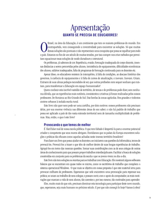 Apresentação
                            QUANTO SE PRECISA DE EDUCADORES!



    O
             Brasil, na área da Educação, é um continente que tem os maiores problemas do mundo. Em
             contrapartida, vem conseguindo a inventividade para encontrar as soluções. Só que muitas
             dessas soluções são pontuais e não representam uma conquista que possa se espalhar para todo
    o país. Estamos no fim de um século de muitas tensões, por isso cumpre-nos criar métodos que permi-
    tam equacionar essas soluções de modo duradouro e estrutural.
        Os problemas, já sabemos de cor. Repetência, evasão, formação inadequada do corpo docente, imen-
    sas distâncias a serem percorridas pelos alunos, inexistência de equipamentos, dificuldades econômicas
    dos alunos, salários inadequados, falta de programas de formação continuada para os docentes etc.
        Apesar disso, os educadores resistem às intempéries, à falta de condições, ao descaso histórico dos
    governos, à carência de equipamentos e à falta de cursos de atualização, e inovam. Inovam. Criam.
    Extraem de suas almas pedaços escondidos de ser, que outras profissões nem sequer sonham que exis-
    tam, para transformar a Educação em espaço humanizador!
        Quem conhece esta incrível vastidão de território, de temas e de problemas pode dizer, sem nenhu-
    ma dúvida, que as experiências mais notáveis, consistentes e criativas já foram realizadas pelos nossos
    professores. De Roraima ao Rio Grande do Sul. Das favelas às zonas agrícolas. Dos grandes e violentos
    centros urbanos à isolada escola rural.
        Este livro não quer nem pode ser uma cartilha, por dois motivos: nossos professores não precisam
    delas, por sua enorme vivência nas diferentes áreas do seu saber; e não há padrão de trabalho que
-
    possa ser aplicado a país de tão vasta extensão territorial nem de tamanha multiplicidade de proble-
    mas. Mas, então, o que é este livro?

       Provocando o que temos de melhor
         É fácil falar mal de nossa escola pública. O que tem faltado é despertá-la para o enorme potencial
    criador e competente que seus muros abrigam. Duvidamos que os países da Europa encontrem solu-
    ções e práticas tão eficazes como aquelas achadas neste imenso território brasileiro!
         Para fazer um livro que possa ajudar os docentes a se iniciarem nas questões da Informática, temos de
    provocá-los. Provocá-los a trazer o que têm de melhor dentro de suas longas experiências de trabalho.
    Agrupá-los em torno das mesmas questões. Somar suas contribuições com as de seus colegas de outras
    áreas do conhecimento para que possam propor trabalhos interdisciplinares. Facilitar a busca de soluções
    construídas em conjunto para os problemas da escola e que os jovens vivem no dia-a-dia.
         Este livro não tem soluções ou receitas para se trabalhar com Educação. Ele mostrará alguns softwares
    básicos que se encontram em quase todos os micros, como os escritórios de trabalho que compõem o
    sistema operacional Windows. O que mais se objetiva em nossa proposta é que este material sirva para
    provocar milhares de professores. Esperamos que nele encontrem uma provocação para repensar sua
    prática; se unam ao trabalho de seus colegas; e possam ouvir, com o apoio do computador, as reais moti-
    vações que marcam a vida de seus alunos, tão carentes e, por isso mesmo, tão motivados para aprender.
         Eles, muito mais do que nós, precisam dominar esta tecnologia para participar deste novo mundo,
    que, esperamos, seja mais humano no próximo século. E por que não começá-lo hoje? Vamos à obra!


                                                                                                                 9
 