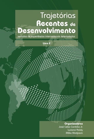 Trajetórias
    Recentes de
Desenvolvimento
estudos de experiências internacionais selecionadas

                      Livro 2




                                         Organizadores
                                    José Celso Cardoso Jr.
                                            Luciana Acioly
                                          Milko Matijascic
 