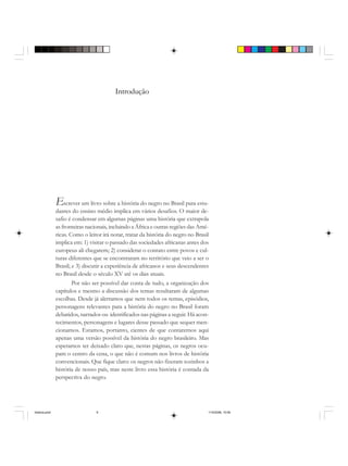 Introdução
Escrever um livro sobre a história do negro no Brasil para estu-
dantes do ensino médio implica em vários desafios. O maior de-
safio é condensar em algumas páginas uma história que extrapola
as fronteiras nacionais, incluindo a África e outras regiões das Amé-
ricas. Como o leitor irá notar, tratar da história do negro no Brasil
implica em: 1) visitar o passado das sociedades africanas antes dos
europeus ali chegarem; 2) considerar o contato entre povos e cul-
turas diferentes que se encontraram no território que veio a ser o
Brasil; e 3) discutir a experiência de africanos e seus descendentes
no Brasil desde o século XV até os dias atuais.
Por não ser possível dar conta de tudo, a organização dos
capítulos e mesmo a discussão dos temas resultaram de algumas
escolhas. Desde já alertamos que nem todos os temas, episódios,
personagens relevantes para a história do negro no Brasil foram
debatidos, narrados ou identificados nas páginas a seguir. Há acon-
tecimentos, personagens e lugares desse passado que sequer men-
cionamos. Estamos, portanto, cientes de que contaremos aqui
apenas uma versão possível da história do negro brasileiro. Mas
esperamos ter deixado claro que, nestas páginas, os negros ocu-
pam o centro da cena, o que não é comum nos livros de história
convencionais. Que fique claro: os negros não fizeram sozinhos a
história de nosso país, mas neste livro essa história é contada da
perspectiva do negro.
historia.pmd 11/5/2006, 10:089
 
