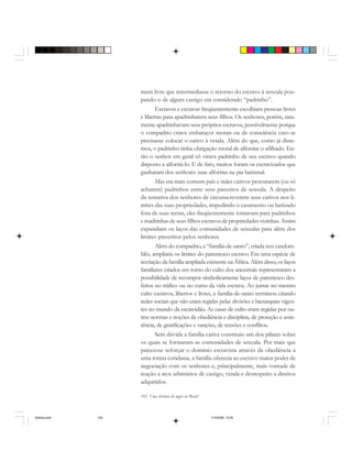 102 Uma história do negro no Brasil
mem livre que intermediasse o retorno do escravo à senzala pou-
pando-o de algum castigo era considerado “padrinho”.
Escravos e escravas freqüentemente escolhiam pessoas livres
e libertas para apadrinharem seus filhos. Os senhores, porém, rara-
mente apadrinhavam seus próprios escravos, possivelmente porque
o compadrio criava embaraços morais ou de consciência caso se
precisasse colocar o cativo à venda. Além do que, como já disse-
mos, o padrinho tinha obrigação moral de alforriar o afilhado. En-
tão o senhor em geral só virava padrinho de seu escravo quando
disposto a alforriá-lo. E de fato, muitos foram os escravizados que
ganharam dos senhores suas alforrias na pia batismal.
Mas era mais comum pais e mães cativos procurarem (ou só
acharem) padrinhos entre seus parceiros de senzala. A despeito
da tentativa dos senhores de circunscreverem seus cativos nos li-
mites das suas propriedades, impedindo o casamento ou batizado
fora de suas terras, eles freqüentemente tomavam para padrinhos
e madrinhas de seus filhos escravos de propriedades vizinhas. Assim
expandiam os laços das comunidades de senzalas para além dos
limites prescritos pelos senhores.
Além do compadrio, a “família-de-santo”, criada nos candom-
blés, ampliaria os limites do parentesco escravo. Era uma espécie de
recriação da família ampliada existente na África. Além disso, os laços
familiares criados em torno do culto dos ancestrais representaram a
possibilidade de recompor simbolicamente laços de parentesco des-
feitos no tráfico ou no curso da vida escrava. Ao juntar no mesmo
culto escravos, libertos e livres, a família-de-santo terminou criando
redes sociais que não eram regidas pelas divisões e hierarquias vigen-
tes no mundo da escravidão. As casas de culto eram regidas por ou-
tras normas e noções de obediência e disciplina, de proteção e assis-
tência, de gratificações e sanções, de tensões e conflitos.
Sem dúvida a família cativa constituiu um dos pilares sobre
os quais se formaram as comunidades de senzala. Por mais que
parecesse reforçar o domínio escravista através da obediência a
uma rotina cotidiana, a família oferecia ao escravo maior poder de
negociação com os senhores e, principalmente, mais vontade de
reação a atos arbitrários de castigo, venda e desrespeito a direitos
adquiridos.
historia.pmd 11/5/2006, 10:09102
 