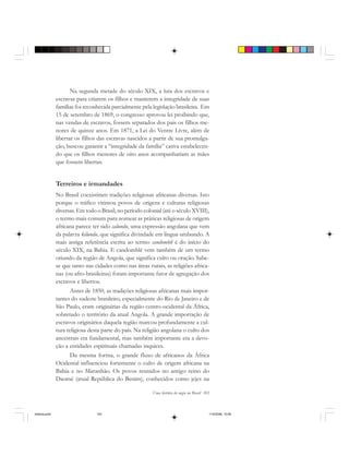 Uma história do negro no Brasil 103
Na segunda metade do século XIX, a luta dos escravos e
escravas para criarem os filhos e manterem a integridade de suas
famílias foi reconhecida parcialmente pela legislação brasileira. Em
15 de setembro de 1869, o congresso aprovou lei proibindo que,
nas vendas de escravos, fossem separados dos pais os filhos me-
nores de quinze anos. Em 1871, a Lei do Ventre Livre, além de
libertar os filhos das escravas nascidos a partir de sua promulga-
ção, buscou garantir a “integridade da família” cativa estabelecen-
do que os filhos menores de oito anos acompanhariam as mães
que fossem libertas.
Terreiros e irmandades
No Brasil coexistiram tradições religiosas africanas diversas. Isto
porque o tráfico vitimou povos de origens e culturas religiosas
diversas. Em todo o Brasil, no período colonial (até o século XVIII),
o termo mais comum para nomear as práticas religiosas de origem
africana parece ter sido calundu, uma expressão angolana que vem
da palavra kilundu, que significa divindade em língua umbundo. A
mais antiga referência escrita ao termo candomblé é do início do
século XIX, na Bahia. E candomblé vem também de um termo
oriundo da região de Angola, que significa culto ou oração. Sabe-
se que tanto nas cidades como nas áreas rurais, as religiões africa-
nas (ou afro-brasileiras) foram importante fator de agregação dos
escravos e libertos.
Antes de 1850, as tradições religiosas africanas mais impor-
tantes do sudeste brasileiro, especialmente do Rio de Janeiro e de
São Paulo, eram originárias da região centro-ocidental da África,
sobretudo o território da atual Angola. A grande importação de
escravos originários daquela região marcou profundamente a cul-
tura religiosa desta parte do país. Na religião angolana o culto dos
ancestrais era fundamental, mas também importante era a devo-
ção a entidades espirituais chamadas inquices.
Da mesma forma, o grande fluxo de africanos da África
Ocidental influenciou fortemente o culto de origem africana na
Bahia e no Maranhão. Os povos reunidos no antigo reino do
Daomé (atual República do Benim), conhecidos como jejes na
historia.pmd 11/5/2006, 10:09103
 