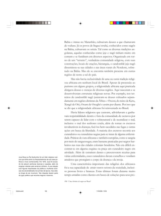 104 Uma história do negro no Brasil
Bahia e minas no Maranhão, cultuavam deuses a que chamavam
de voduns. Já os povos de língua iorubá, conhecidos como nagôs
na Bahia, cultuavam os orixás. Tal como as diversas tradições an-
golanas, aquelas conhecidas como jeje e nagô tinham muito em
comum e se fundiram em diversos aspectos. Organizado em tor-
no de um “terreiro”, verdadeira comunidade religiosa, com suas
construções, locais de orações, hierarquia, o candomblé jeje-nagô
disseminou-se nas cidades e nas áreas rurais do Nordeste, sobre-
tudo na Bahia. Mas ele se encontra também presente em outras
regiões de norte a sul do país.
Mas não havia exclusividade de uma ou outra tradição religi-
osa africana em nenhum local do Brasil. Apesar da pretensão ao
purismo em alguns grupos, a religiosidade africana aqui praticada
abrigava deuses e crenças de diversas regiões. Aqui nasceram e se
desenvolveram estruturas religiosas novas. Por exemplo, nos ter-
reiros de candomblé nagô juntavam-se deuses cultuados separa-
damente em regiões distintas da África – Oxossi, do reino de Ketu,
Xangô de Oió, Oxum de Oxogbô e assim por diante. Por isso que
se diz que a religiosidade africana foi reinventada no Brasil.
Havia líderes religiosos que curavam, adivinhavam e ganha-
vam respeitabilidade dentro e fora da comunidade de escravos por
serem capazes de lidar com o sobrenatural e de neutralizar o mal,
inclusive o mal dos senhores cruéis, além de tornar os escravos
invulneráveis às doenças, fazê-los bem sucedidos nas fugas e outras
ações em busca da liberdade. A maioria dos escravos recorria aos
curandeiros ou curandeiras negras para se tratar de alguma enfermi-
dade. Práticas de cura africanas e também européias, como a sangria
por meio de sanguessugas, eram bastante praticadas por negros bar-
beiros nas ruas das cidades coloniais brasileiras. Não era difícil en-
contrar-se em alguma esquina ou praça um curandeiro negro em
atividade. Além de extraírem dentes e prescreverem receitas para
várias enfermidades, esses curandeiros davam conselhos e vendiam
amuletos que protegiam o corpo da doença e da inveja.
Uma característica importante das religiões dos africanos
foi a sua capacidade de atrair outros setores da sociedade, inclusi-
ve pessoas livres e brancas. Estas últimas foram durante muito
tempo atraídas como clientes em busca de soluções para seus pro-
Juca Rosa ou Pai Quibombo foi um líder religioso cari-
oca que tinha entre os freqüentadores da sua casa po-
líticos e ricos comerciantes. Em 1870, Juca foi acusa-
do de seduzir senhoras brancas e casadas, além de
enganar clientes para arrancar dinheiro. A sua relação
com figuras importantes da política e mulheres bran-
cas era escandalizada nos jornais da época, mas esta-
va longe de ser incomum. Tais relações faziam parte
do jogo político que envolvia negros e brancos.
historia.pmd 11/5/2006, 10:09104
 