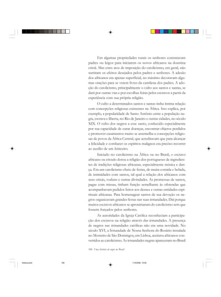 106 Uma história do negro no Brasil
Em algumas propriedades rurais os senhores contratavam
padres ou leigos para iniciarem os novos africanos na doutrina
cristã. Mas estes atos de imposição do catolicismo, em geral, não
surtiram os efeitos desejados pelos padres e senhores. A adesão
dos africanos era apenas superficial, no máximo decoravam algu-
mas orações para se verem livres da cantilena dos padres. A ado-
ção do catolicismo, principalmente o culto aos santos e santas, se
dará por outras vias e por escolhas feitas pelos escravos a partir da
experiência com sua própria religião.
O culto a determinados santos e santas tinha íntima relação
com concepções religiosas existentes na África. Isto explica, por
exemplo, a popularidade de Santo Antônio entre a população ne-
gra, escrava e liberta, no Rio de Janeiro e outras cidades, no século
XIX. O culto dos negros a esse santo, conhecido especialmente
por sua capacidade de curar doenças, encontrar objetos perdidos
e promover casamentos muito se assemelha a concepções religio-
sas de povos da África Central, que acreditavam que para alcançar
a felicidade e combater os espíritos malignos era preciso recorrer
ao auxílio de um feiticeiro.
Iniciado no catolicismo na África ou no Brasil, o escravo
africano ou crioulo dotou a religião dos portugueses de ingredien-
tes de tradições religiosas africanas, especialmente música e dan-
ça. Era um catolicismo cheio de festas, de muita comida e bebida,
de intimidades com santos, tal qual a relação dos africanos com
seus orixás, voduns e outras divindades. As promessas de santos,
pagas com missas, tinham função semelhante às oferendas que
acompanhavam pedidos feitos aos deuses e outras entidades espi-
rituais africanas. Para homenagear santos de sua devoção os ne-
gros organizavam grandes festas nas suas irmandades. Daí porque
muitos escravos africanos se aproximaram do catolicismo sem que
fossem forçados pelos senhores.
As autoridades da Igreja Católica reconheciam a participa-
ção dos escravos na religião através das irmandades. A presença
de negros nas irmandades católicas não era uma novidade. No
século XVI, a Irmandade de Nossa Senhora do Rosário instalada
no Mosteiro de São Domingos, em Lisboa, aceitava africanos con-
vertidos ao catolicismo. As irmandades negras apareceram no Brasil
historia.pmd 11/5/2006, 10:09106
 