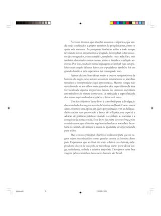 Às vezes tivemos que abordar assuntos complexos, que ain-
da estão confinados a grupos restritos de pesquisadores, entre os
quais nós mesmos. As pesquisas históricas estão a todo tempo
revelando novos documentos e exigindo novo olhar sobre assun-
tos já consagrados, como o tráfico, o trabalho ou as rebeliões, mas
também discutindo outros temas, como a família e a religião es-
cravas. Por isso, traduzir numa linguagem accessível para um pú-
blico mais amplo debates feitos por especialistas também foi um
grande desafio e nós esperamos ter conseguido isso.
Apesar de este livro dever muito a outros pesquisadores da
história do negro, seus autores assumem inteiramente as escolhas
temáticas e interpretações aqui apresentadas. Mesmo porque não
será absurdo se aos olhos mais apurados dos especialistas da área
for localizada alguma imprecisão, lacuna ou omissão inevitáveis
em trabalhos de síntese como este. A variedade e especificidade
dos temas aqui analisados expõem o livro a tal risco.
Um dos objetivos deste livro é contribuir para a divulgação
da caminhada dos negros através da história do Brasil. Como nunca
antes, vivemos uma época em que a preocupação com as desigual-
dades raciais tem provocado a busca de soluções, em especial a
adoção de políticas públicas visando o combate ao racismo e a
conquista da justiça social. Este livro faz parte desse esforço, pois
consideramos que a história aqui contada educa a sociedade brasi-
leira no sentido de abraçar a causa da igualdade de oportunidade
para todos.
Mas o nosso principal objetivo é colaborar para que os ne-
gros sejam reconhecidos como grandes atores da história deste
país. Esperamos que ao final do texto o leitor ou a leitora, inde-
pendente da cor de sua pele, se reconheça como parte dessa lon-
ga, turbulenta, sofrida e criativa trajetória. Desejamos uma boa
viagem pelos caminhos dessa nova história do Brasil.
historia.pmd 11/5/2006, 10:0810
 