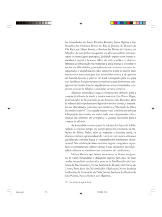 110 Uma história do negro no Brasil
das irmandades do Santo Elesbão, Rosário, Santa Ifigênia e São
Benedito dos Homens Pretos, no Rio de Janeiro, do Rosário de
Vila Rica, em Minas Gerais, e Rosário das Portas do Carmo, em
Salvador. As mais pobres ocupavam um altar secundário num con-
vento ou numa igreja paroquial, dividindo espaço com outras ir-
mandades negras e brancas. Além do culto católico, o objetivo
principal da irmandade era promover a ajuda mútua e socorrer os
irmãos em dificuldades, principalmente os escravos e escravas in-
capacitados e abandonados pelos senhores. Entre as razões mais
importantes para participar das irmandades estava a de garantir
um funeral decente e enterro em local consagrado para si e para
seus familiares. Freqüentemente os senhores, para demonstrar pres-
tígio social, faziam doações significativas a essas irmandades e pa-
gavam as taxas de filiação e anuidades de seus escravos.
Algumas irmandades negras emprestavam dinheiro para a
compra da alforria de irmãs e irmãos escravos. Em Porto Alegre,
as irmandades de Nossa Senhora do Rosário e São Benedito, além
de zelarem pelo sepultamento digno dos irmãos e irmãs, e ampará-
los nas dificuldades, patrocinavam também a “liberdade de filhos
dos irmãos cativos”. Essa ajuda muitas vezes consistia em colocar
à disposição dos irmãos um cofre onde eram depositadas contri-
buições em dinheiro até completar a quantia necessária para a
compra da alforria.
As irmandades eram espaço de reforço dos laços de solida-
riedade, ao mesmo tempo em que propiciavam a recriação de tra-
dições da África. Nelas, além de aprender a doutrina cristã, os
africanos tinham oportunidade de conviver com outros africanos
que falavam a mesma língua e compartilhavam lembranças da ter-
ra natal. Nas celebrações das confrarias negras, o sagrado e o pro-
fano se entrelaçavam. Através destas festas, elementos da religio-
sidade africana se manifestavam no interior do catolicismo.
Muitos libertos que faziam testamento se diziam integran-
tes de várias irmandades e deixavam legados para elas. As mais
citadas irmandades em Salvador eram as de São Benedito do Con-
vento de São Francisco, Nossa Senhora do Rosário das Portas do
Carmo, Bom Jesus das Necessidades e Redenção, Nossa Senhora
do Rosário da Conceição da Praia, Nossa Senhora do Rosário de
João Pereira, Nosso Senhor dos Martírios.
historia.pmd 11/5/2006, 10:09110
 