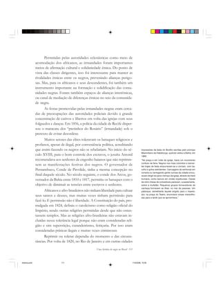 Uma história do negro no Brasil 111
Permitidas pelas autoridades eclesiásticas como meio de
acomodação dos africanos, as irmandades foram importantes
meios de afirmação cultural e solidariedade étnica. Do ponto de
vista das classes dirigentes, isso foi interessante para manter as
rivalidades étnicas entre os negros, prevenindo alianças perigo-
sas. Mas, para os africanos e seus descendentes, foi também um
instrumento importante na formação e solidificação das comu-
nidades negras. Foram também espaços de alianças interétnicas,
ou canal de mediação de diferenças étnicas no seio da comunida-
de negra.
As festas promovidas pelas irmandades negras eram cerca-
das de preocupações das autoridades policiais devido à grande
concentração de cativos e libertos em volta das igrejas com seus
folguedos e danças. Em 1856, a polícia da cidade de Recife disper-
sou o maracatu dos “pretinhos do Rosário” (irmandade) sob o
pretexto de evitar desordens.
Muitos setores das elites toleravam os batuques religiosos e
profanos, apesar de ilegal, por conveniência política, acreditando
que assim fazendo os negros não se rebelariam. No início do sé-
culo XVIII, para o bom controle dos escravos, o jesuíta Antonil
recomendava aos senhores de engenho baianos que não reprimis-
sem as manifestações festivas dos negros. O governador de
Pernambuco, Conde de Pavolide, tinha a mesma concepção no
final daquele século. No século seguinte, o conde dos Arcos, go-
vernador da Bahia entre 1810 e 1817, permitiu os batuques com o
objetivo de diminuir as tensões entre escravos e senhores.
Africanos e afro-brasileiros não tinham liberdade para cultuar
seus santos e deuses, mas muitas vezes tinham permissão para
fazê-lo. E permissão não é liberdade. A Constituição do país, pro-
mulgada em 1824, definiu o catolicismo como religião oficial do
Império, sendo outras religiões permitidas desde que não osten-
tassem templos. Mas as religiões afro-brasileiras não estavam in-
cluídas nessa tolerância legal porque não eram consideradas reli-
gião e sim superstição, curandeirismo, feitiçaria. Por isso eram
consideradas práticas ilegais e muitas vezes criminosas.
Reprimir ou tolerar dependia do momento e das circuns-
tâncias. Por volta de 1820, no Rio de Janeiro e em outras cidades
Impressões da festa do Bonfim escritas pelo príncipe
Maximiliano de Habsburgo, quando visitou a Bahia, em
1860:
“Na praça e em volta da igreja, havia um movimento
confuso de feira. Negros nos mais coloridos e berran-
tes trajes de festa empurravam-se e corriam, com ba-
rulho e gritos estridentes. Carruagens de senhoras em
romaria ou carregando gente curiosa da cidade procu-
ravam dirigir-se para o terraço da igreja, através da maré
humana, como barcos em ondas impetuosas. Caixas
de vidro cheias de comestíveis pairavam, ousadamente,
sobre a multidão. Pequenos grupos fornecedores de
cachaça formavam as ilhas, no mar de pessoas. Um
palanque, semelhante àquele erigido para o Impera-
dor, na praça do Teatro, anunciava coisas maravilho-
sas para a tarde que se aproximava.”
historia.pmd 11/5/2006, 10:09111
 