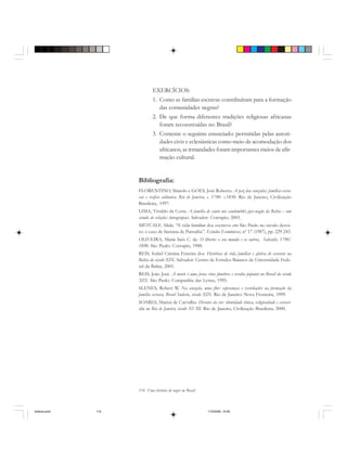 114 Uma história do negro no Brasil
EXERCÍCIOS:
1. Como as famílias escravas contribuíram para a formação
das comunidades negras?
2. De que forma diferentes tradições religiosas africanas
foram reconstruídas no Brasil?
3. Comente o seguinte enunciado: permitidas pelas autori-
dades civis e eclesiásticas como meio de acomodação dos
africanos, as irmandades foram importantes meios de afir-
mação cultural.
Bibliografia:
FLORENTINO, Manolo e GOES, José Roberto. A paz das senzalas: famílias escra-
vas e tráfico atlântico, Rio de Janeiro, c. 1790- c.1850. Rio de Janeiro, Civilização
Brasileira, 1997.
LIMA, Vivaldo da Costa. A família de santo nos candomblés jejes-nagôs da Bahia – um
estudo de relações intragrupais. Salvador: Corrupio, 2003.
METCALF, Alida. “A vida familiar dos escravos em São Paulo no século dezoi-
to: o caso de Santana de Parnaíba”. Estudos Econômicos, nº 17 (1987), pp. 229-243.
OLIVEIRA, Maria Inês C. de. O liberto: o seu mundo e os outros, Salvadir, 1790/
1890. São Paulo: Corrupio, 1988.
REIS, Isabel Cristina Ferreira dos. Histórias de vida familiar e afetiva de escravos na
Bahia do século XIX. Salvador: Centro de Estudos Baianos da Universidade Fede-
ral da Bahia, 2001.
REIS, João José. A morte é uma festa: ritos fúnebres e revolta popular no Brasil do século
XIX. São Paulo: Companhia das Letras, 1995.
SLENES, Robert W. Na senzala, uma flor: esperanças e recordações na formação da
família escrava, Brasil Sudeste, século XIX. Rio de Janeiro: Nova Fronteira, 1999.
SOARES, Mariza de Carvalho. Devotos da cor: identidade étnica, religiosidade e escravi-
dão no Rio de Janeiro, século XVIII. Rio de Janeiro, Civilização Brasileira, 2000.
historia.pmd 11/5/2006, 10:09114
 